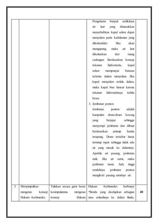 Pengaturan banyak sedikitnya 
air laut yang dimasukkan 
menyebabkan kapal selam dapat 
menyelam pada kedalaman yang 
dikehendaki. Jika akan 
mengapung, maka air laut 
dikeluarkan dari ruang 
cadangan. Berdasarkan konsep 
tekanan hidrostastis, kapal 
selam mempunyai batasan 
tertentu dalam menyelam. Jika 
kapal menyelam terlalu dalam, 
maka kapal bisa hancur karena 
tekanan hidrostatisnya terlalu 
besar. 
3. Jembatan ponton 
Jembatan ponton adalah 
kumpulan drum-drum kosong 
yang berjajar sehingga 
menyerupi jembatan dan dibuat 
berdasarkan prinsip benda 
terapung. Drum tersebut harus 
tertutup rapat sehingga tidak ada 
air yang masuk ke dalamnya. 
Apabila air pasang, jembatan 
naik. Jika air surut, maka 
jembatan turun. Jadi, tinggi 
rendahnya jembatan ponton 
mengikuti pasang surutnya air. 
3. Menyimpulkan 
mengenai konsep 
Hukum Archimedes 
Tuliskan secara garis besar 
kesimpulanmu mengenai 
konsep Hukum 
Hukum Archimedes berbunyi: 
“Benda yang dicelupkan sebagian 
atau seluruhnya ke dalam fluida, 
40 
 