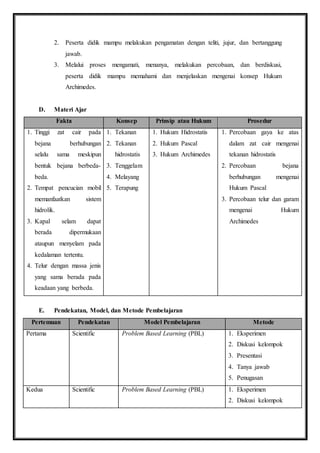 2. Peserta didik mampu melakukan pengamatan dengan teliti, jujur, dan bertanggung 
jawab. 
3. Melalui proses mengamati, menanya, melakukan percobaan, dan berdiskusi, 
peserta didik mampu memahami dan menjelaskan mengenai konsep Hukum 
Archimedes. 
D. Materi Ajar 
Fakta Konsep Prinsip atau Hukum Prosedur 
1. Tinggi zat cair pada 
bejana berhubungan 
selalu sama meskipun 
bentuk bejana berbeda-beda. 
2. Tempat pencucian mobil 
memanfaatkan sistem 
hidrolik. 
3. Kapal selam dapat 
berada dipermukaan 
ataupun menyelam pada 
kedalaman tertentu. 
4. Telur dengan massa jenis 
yang sama berada pada 
keadaan yang berbeda. 
1. Tekanan 
2. Tekanan 
hidrostatis 
3. Tenggelam 
4. Melayang 
5. Terapung 
1. Hukum Hidrostatis 
2. Hukum Pascal 
3. Hukum Archimedes 
1. Percobaan gaya ke atas 
dalam zat cair mengenai 
tekanan hidrostatis 
2. Percobaan bejana 
berhubungan mengenai 
Hukum Pascal 
3. Percobaan telur dan garam 
mengenai Hukum 
Archimedes 
E. Pendekatan, Model, dan Metode Pembelajaran 
Pertemuan Pendekatan Model Pembelajaran Metode 
Pertama Scientific Problem Based Learning (PBL) 1. Eksperimen 
2. Diskusi kelompok 
3. Presentasi 
4. Tanya jawab 
5. Penugasan 
Kedua Scientific Problem Based Learning (PBL) 1. Eksperimen 
2. Diskusi kelompok 
 