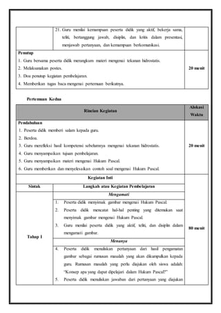 21. Guru menilai kemampuan peserta didik yang aktif, bekerja sama, 
teliti, bertanggung jawab, disiplin, dan kritis dalam presentasi, 
menjawab pertanyaan, dan kemampuan berkomunikasi. 
Penutup 
1. Guru bersama peserta didik merangkum materi mengenai tekanan hidrostatis. 
2. Melaksanakan postes. 
3. Doa penutup kegiatan pembelajaran. 
4. Memberikan tugas baca mengenai pertemuan berikutnya. 
20 menit 
Pertemuan Kedua 
Rincian Kegiatan 
Alokasi 
Waktu 
Pendahuluan 
1. Peserta didik memberi salam kepada guru. 
2. Berdoa. 
3. Guru merefleksi hasil kompetensi sebelumnya mengenai tekanan hidrostatis. 
4. Guru menyampaikan tujuan pembelajaran. 
5. Guru menyampaikan materi mengenai Hukum Pascal. 
6. Guru memberikan dan menyelesaikan contoh soal mengenai Hukum Pascal. 
20 menit 
Kegiatan Inti 
80 menit 
Sintak Langkah atau Kegiatan Pembelajaran 
Tahap I 
Mengamati 
1. Peserta didik menyimak gambar mengenai Hukum Pascal. 
2. Peserta didik mencatat hal-hal penting yang ditemukan saat 
menyimak gambar mengenai Hukum Pascal. 
3. Guru menilai peserta didik yang aktif, teliti, dan disiplin dalam 
mengamati gambar. 
Menanya 
4. Peserta didik menuliskan pertanyaan dari hasil pengamatan 
gambar sebagai rumusan masalah yang akan dikumpulkan kepada 
guru. Rumusan masalah yang perlu diajukan oleh siswa adalah: 
“Konsep apa yang dapat dipelajari dalam Hukum Pascal?” 
5. Peserta didik menuliskan jawaban dari pertanyaan yang diajukan 
 