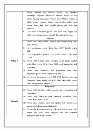 sebagai hipotesis dari rumusan masalah yang dituliskan 
sebelumnya. Hipotesis berdasarkan rumusan masalah di atas 
adalah: “Konsep yang dapat dipelajari dalam Hukum Archimedes 
adalah konsep mengenai tekanan yang diberikan dalam ruang 
tertutup dalam fluida akan memiliki tekanan yang sama saat 
diteruskan”. 
6. Guru menilai kemampuan peserta didik (aktif, teliti, disiplin, dan 
kritis) pada saat merumuskan masalah dan membuat hipotesis. 
Tahap II 
Mencoba 
7. Peserta didik dibagi dalam kelompok yang masing-masing terdiri 
dari 3-4 orang. 
8. Guru membahikan Lembar Kerja Siswa (LKS) kepada peserta 
didik. 
9. Guru menyampaikan prosedur kerja dalam Lembar Kerja Siswa 
(LKS). 
10. Peserta didik bekerja dalam kelompok sesuai dengan langkah 
kerja dalam Lembar Kerja Siswa (LKS) untuk memperoleh hasil 
pengamatan. 
11. Peserta didik menuliskan hasil pengamatan dalam tabel 
pengamatan pada Lembar Kerja Siswa (LKS). 
12. Guru menilai kemampuan peserta didik (aktif, bekerja sama, teliti, 
bertanggung jawab, disiplin, dan kritis) dalam menerapkan konsep 
materi dan pemecahan masalah. 
Tahap III 
Mengasosiasi 
13. Peserta didik berdiskusi dalam mengolah data berdasarkan hasil 
pengamatan. 
14. Peserta didik berdiskusi untuk menjawab pertanyaan dalam 
Lembar Kerja Siswa (LKS). 
15. Peserta didik berdiskusi untuk menyimpulkan hasil percobaan dan 
menyiapkan bahan presentasi kelompok. 
16. Guru menilai kemampuan peserta didik (aktif, bekerja sama, teliti, 
disiplin, dan kritis) dalam mengolah data dan menjawab 
pertanyaan untuk kerja kelompok. 
 