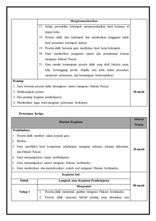 Mengkomunikasikan 
17. Setiap perwakilan kelompok mempresentasikan hasil kerjanya di 
depan kelas. 
18. Peserta didik dari kelompok lain memberikan tanggapan untuk 
hasil presentasi kelompok lainnya. 
19. Peserta didik bersama guru membahas hasil kerja kelompok. 
20. Guru memberikan penguatan materi dan pemahaman konsep 
mengenai Hukum Pascal. 
21. Guru menilai kemampuan peserta didik yang aktif, bekerja sama, 
teliti, bertanggung jawab, disiplin, dan kritis dalam presentasi, 
menjawab pertanyaan, dan kemampuan berkomunikasi. 
Penutup 
1. Guru bersama peserta didik merangkum materi mengenai Hukum Pascal. 
2. Melaksanakan postes. 
3. Doa penutup kegiatan pembelajaran. 
4. Memberikan tugas baca mengenai pertemuan berikutnya. 
20 menit 
Pertemuan Ketiga 
Rincian Kegiatan 
Alokasi 
Waktu 
Pendahuluan 
1. Peserta didik memberi salam kepada guru. 
2. Berdoa. 
3. Guru merefleksi hasil kompetensi sebelumnya mengenai tekanan, tekanan hidrostatis, 
dan Hukum Pascal. 
4. Guru menyampaikan tujuan pembelajaran. 
5. Guru menyampaikan materi mengenai Hukum Archimedes. 
6. Guru memberikan dan menyelesaikan contoh soal mengenai Hukum Archimedes. 
20 menit 
Kegiatan Inti 
80 menit 
Sintak Langkah atau Kegiatan Pembelajaran 
Tahap I 
Mengamati 
1. Peserta didik menyimak gambar mengenai Hukum Archimedes. 
2. Peserta didik mencatat hal-hal penting yang ditemukan saat 
 