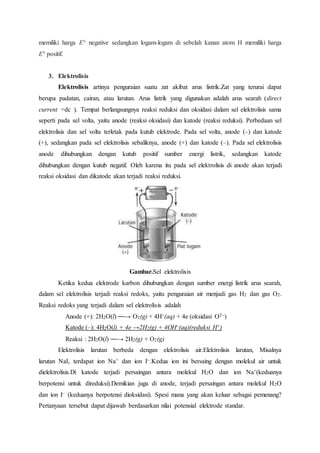 memiliki harga E° negative sedangkan logam-logam di sebelah kanan atom H memiliki harga 
E° positif. 
3. Elektrolisis 
Elektrolisis artinya penguraian suatu zat akibat arus listrik.Zat yang terurai dapat 
berupa padatan, cairan, atau larutan. Arus listrik yang digunakan adalah arus searah (direct 
current =dc ). Tempat berlangsungnya reaksi reduksi dan oksidasi dalam sel elektrolisis sama 
seperti pada sel volta, yaitu anode (reaksi oksidasi) dan katode (reaksi reduksi). Perbedaan sel 
elektrolisis dan sel volta terletak pada kutub elektrode. Pada sel volta, anode (–) dan katode 
(+), sedangkan pada sel elektrolisis sebaliknya, anode (+) dan katode (–). Pada sel elektrolisis 
anode dihubungkan dengan kutub positif sumber energi listrik, sedangkan katode 
dihubungkan dengan kutub negatif. Oleh karena itu pada sel elektrolisis di anode akan terjadi 
reaksi oksidasi dan dikatode akan terjadi reaksi reduksi. 
Gambar.Sel elektrolisis 
Ketika kedua elektrode karbon dihubungkan dengan sumber energi listrik arus searah, 
dalam sel elektrolisis terjadi reaksi redoks, yaitu penguraian air menjadi gas H2 dan gas O2. 
Reaksi redoks yang terjadi dalam sel elektrolisis adalah 
Anode (+): 2H2O(l) ⎯⎯→ O2(g) + 4H+(aq) + 4e (oksidasi O2–) 
Katode (–): 4H2O(l) + 4e →2H2(g) + 4OH–(aq)(reduksi H+) 
Reaksi : 2H2O(l) ⎯⎯→ 2H2(g) + O2(g) 
Elektrolisis larutan berbeda dengan elektrolisis air.Elektrolisis larutan, Misalnya 
larutan NaI, terdapat ion Na+ dan ion I–.Kedua ion ini bersaing dengan molekul air untuk 
dielektrolisis.Di katode terjadi persaingan antara molekul H2O dan ion Na+(keduanya 
berpotensi untuk direduksi).Demikian juga di anode, terjadi persaingan antara molekul H2O 
dan ion I– (keduanya berpotensi dioksidasi). Spesi mana yang akan keluar sebagai pemenang? 
Pertanyaan tersebut dapat dijawab berdasarkan nilai potensial elektrode standar. 
 