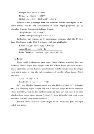 Setengah reaksi reduksi di katode: 
Na+(aq) + e→ Na(s)E° = –2,71 V 
2H2O(l) + 2e → H2(g) + 2OH–(aq) E° = –0,83 V 
Berdasarkan nilai potensialnya, H2O lebih berpotensi direduksi dibandingkan ion Na+ 
sebab memiliki nilai E° lebih besar.Perkiraan ini cocok dengan pengamatan, gas H2 
dilepaskan di katode. Setengah reaksi oksidasi di anode: 
2I–(aq) → I2(g) + 2eE° = –0,54 V 
2H2O(l) → O2(g) + 4H+(aq) + 4e E° = –1,23 V 
Berdasarkan nilai potensial, ion I– memenangkan persaingan sebab nilai E° lebih 
besar dibandingkan molekul H2O. Reaksi yang terjadi pada sel elektrolisis: 
Katode: 2H2O(l) + 2e⎯⎯→ H2(g) + 2OH–(aq) 
Anode: 2I–(aq) ⎯⎯→ I2(g) + 2e 
Reaksi: 2H2O(l) + 2I–(aq) ⎯⎯→ H2(g) + I2(g) + 2OH–(aq) 
4. Korosi 
Korosi adalah teroksidasinya suatu logam. Dalam kehidupan sehari-hari, besi yang 
teroksidasi disebut dengan karat dengan rumus Fe2O3.xH2O. Proses perkaratan termasuk 
proses elektrokimia, di mana logam Fe yang teroksidasi bertindak sebagai anode dan oksigen 
yang terlarut dalam air yang ada pada permukaan besi bertindak sebagai katode. Reaksi 
perkaratan: 
Anode : Fe →Fe2+ + 2 e 
Katode : O2 + 2 H2O + 4 e → 4 OH– 
Fe2+ yang dihasilkan, berangsur-angsur akan dioksidasi membentuk Fe3+. Sedangkan 
OH– akan bergabung dengan elektrolit yang ada di alam atau dengan ion H dari terlarutnya 
oksida asam (SO2, NO2) dari hasil perubahan dengan air hujan. Dari hasil reaksi di atas akan 
dihasilkan karat dengan rumus senyawa Fe2O3.xH2O. Karat ini bersifat katalis untuk proses 
perkaratan berikutnya yang disebut autokatalis. 
Penyebab utama korosi besi adalah oksigen dan air. Proseskorosi pada besi dapat 
dilihat pada gambar . 
 