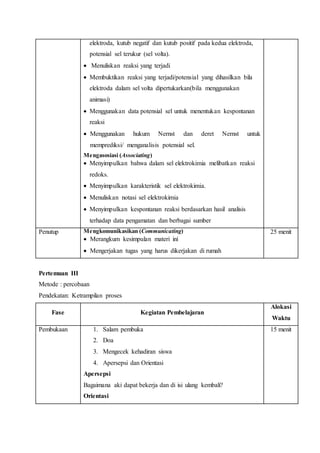 elektroda, kutub negatif dan kutub positif pada kedua elektroda, 
potensial sel terukur (sel volta). 
 Menuliskan reaksi yang terjadi 
 Membuktikan reaksi yang terjadi/potensial yang dihasilkan bila 
elektroda dalam sel volta dipertukarkan(bila menggunakan 
animasi) 
 Menggunakan data potensial sel untuk menentukan kespontanan 
reaksi 
 Menggunakan hukum Nernst dan deret Nernst untuk 
memprediksi/ menganalisis potensial sel. 
Mengasosiasi (Associating) 
 Menyimpulkan bahwa dalam sel elektrokimia melibatkan reaksi 
redoks. 
 Menyimpulkan karakteristik sel elektrokimia. 
 Menuliskan notasi sel elektrokimia 
 Menyimpulkan kespontanan reaksi berdasarkan hasil analisis 
terhadap data pengamatan dan berbagai sumber 
Penutup Mengkomunikasikan (Communicating) 
 Merangkum kesimpulan materi ini 
 Mengerjakan tugas yang harus dikerjakan di rumah 
25 menit 
Pertemuan III 
Metode : percobaan 
Pendekatan: Ketrampilan proses 
Fase Kegiatan Pembelajaran 
Alokasi 
Waktu 
Pembukaan 1. Salam pembuka 
2. Doa 
3. Mengecek kehadiran siswa 
4. Apersepsi dan Orientasi 
Apersepsi 
Bagaimana aki dapat bekerja dan di isi ulang kembali? 
Orientasi 
15 menit 
 