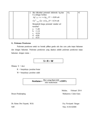 2. Jika diketahui potensial elektrode Ag dan 
Cu sebagai berikut: 
Ag (aq)  eAg(s)  Eo = -0,80 volt 
Cu 2   2 eCu Eo= -0,34 volt 
( aq ) ( s ) 
Berapakah harga potensial standar sel 
tersebut? 
a. +1,46 
b. +1,14 
c. +0,54 
d. -0,88 
e. -0,52 
C3 
C 
G. Pedoman Penskoran 
Pedoman penskoran untuk tes bentuk pilihan ganda ada dua cara yaitu tanpa hukuman 
dan dengan hukuman. Pedoman penskoran yang dipakai adalah pedoman penskoran tanpa 
hukuman dengan rumus : 
Dimana S = skor 
R = banyaknya jawaban benar 
W = banyaknya jawaban salah 
Medan, Februari 2014 
S = R – W 
Penilaian = 
Dosen Pendamping Mahasiswa Calon Guru 
Dr. Retno Dwi Suyanti, M.Si Evy Noviyanti Siregar 
NIP. Nim. 8136142008 
