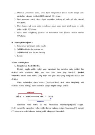 2. Diberikan persamaan reaksi, siswa dapat menyetarakan reaksi redoks dengan cara 
perubahan bilangan oksidasi (PBO) minimal 80% benar. 
3. Dari persamaan reaksi, siswa dapat menuliskan lambang sel pada sel volta minimal 
80% benar. 
4. Dari diagram sel, siswa dapat menuliskan reaksi-reaksi yang terjadi pada sel volta 
paling sedikit 90% benar. 
5. Siswa dapat menghitung potensial sel berdasarkan data potensial standar minimal 
80% benar. 
D. Materi pembelajaran : 
1. Penyetaraan persamaan reaksi redoks 
2. Sel Elektrokimia dan potensial sel 
3. Sel Elektrolisis dan Hukum Faraday 
4. Korosi 
Materi Pembelajaran 
1. Penyetaraan Reaksi Redoks 
Reaksi redoks adalah reaksi yang mengalami dua peristiwa yaitu reduksi dan 
oksidasi (ada perubahan Biloks satu atau lebih unsur yang bereaksi). Reaksi 
autoredoks adalah reaksi redoks yang hanya satu jenis unsur yang mengalami reduksi dan 
oksidasi. 
Untuk menentukan reaksi redoks (reduksi-oksidasi) tidak selalu menghitung nilai 
biloksnya karena kadang2 dapat ditentukan dengan cepat, sebagai contoh : 
Penentuan reaksi redoks di atas berdasarkan penerimaan/pelepasan oksigen. 
Fe2O3 menjadi Fe merupakan reaksi reduksi karena melepas oksigen. Sedangkan CO menjadi 
CO2 merupakan reaksi oksidasi karena jumlah oksigennya bertambah. 
 