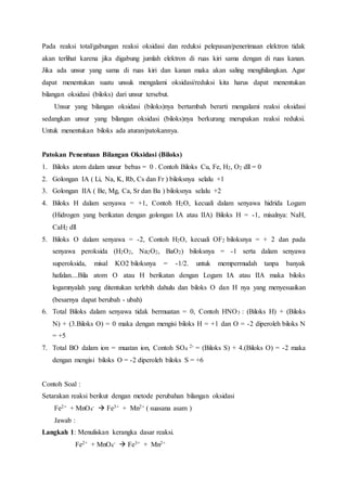 Pada reaksi total/gabungan reaksi oksidasi dan reduksi pelepasan/penerimaan elektron tidak 
akan terlihat karena jika digabung jumlah elektron di ruas kiri sama dengan di ruas kanan. 
Jika ada unsur yang sama di ruas kiri dan kanan maka akan saling menghilangkan. Agar 
dapat menentukan suatu unsuk mengalami oksidasi/reduksi kita harus dapat menentukan 
bilangan oksidasi (biloks) dari unsur tersebut. 
Unsur yang bilangan oksidasi (biloks)nya bertambah berarti mengalami reaksi oksidasi 
sedangkan unsur yang bilangan oksidasi (biloks)nya berkurang merupakan reaksi reduksi. 
Untuk menentukan biloks ada aturan/patokannya. 
Patokan Penentuan Bilangan Oksidasi (Biloks) 
1. Biloks atom dalam unsur bebas = 0 . Contoh Biloks Cu, Fe, H2, O2 dll = 0 
2. Golongan IA ( Li, Na, K, Rb, Cs dan Fr ) biloksnya selalu +1 
3. Golongan IIA ( Be, Mg, Ca, Sr dan Ba ) biloksnya selalu +2 
4. Biloks H dalam senyawa = +1, Contoh H2O, kecuali dalam senyawa hidrida Logam 
(Hidrogen yang berikatan dengan golongan IA atau IIA) Biloks H = -1, misalnya: NaH, 
CaH2 dll 
5. Biloks O dalam senyawa = -2, Contoh H2O, kecuali OF2 biloksnya = + 2 dan pada 
senyawa peroksida (H2O2, Na2O2, BaO2) biloksnya = -1 serta dalam senyawa 
superoksida, misal KO2 biloksnya = -1/2. untuk mempermudah tanpa banyak 
hafalan....Bila atom O atau H berikatan dengan Logam IA atau IIA maka biloks 
logamnyalah yang ditentukan terlebih dahulu dan biloks O dan H nya yang menyesuaikan 
(besarnya dapat berubah - ubah) 
6. Total Biloks dalam senyawa tidak bermuatan = 0, Contoh HNO3 : (Biloks H) + (Biloks 
N) + (3.Biloks O) = 0 maka dengan mengisi biloks H = +1 dan O = -2 diperoleh biloks N 
= +5 
7. Total BO dalam ion = muatan ion, Contoh SO4 2- = (Biloks S) + 4.(Biloks O) = -2 maka 
dengan mengisi biloks O = -2 diperoleh biloks S = +6 
Contoh Soal : 
Setarakan reaksi berikut dengan metode perubahan bilangan oksidasi 
Fe2+ + MnO4 
-  Fe3+ + Mn2+ ( suasana asam ) 
Jawab : 
Langkah 1: Menuliskan kerangka dasar reaksi. 
Fe2+ + MnO4 
-  Fe3+ + Mn2+ 
 