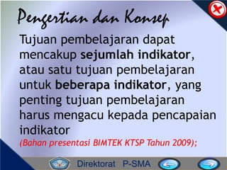 Direktorat P-SMA
Pengertian dan Konsep
Tujuan pembelajaran dapat
mencakup sejumlah indikator,
atau satu tujuan pembelajaran
untuk beberapa indikator, yang
penting tujuan pembelajaran
harus mengacu kepada pencapaian
indikator
(Bahan presentasi BIMTEK KTSP Tahun 2009);
 