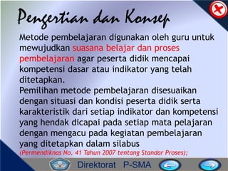 Direktorat P-SMA
Pengertian dan Konsep
Metode pembelajaran digunakan oleh guru untuk
mewujudkan suasana belajar dan proses
pembelajaran agar peserta didik mencapai
kompetensi dasar atau indikator yang telah
ditetapkan.
Pemilihan metode pembelajaran disesuaikan
dengan situasi dan kondisi peserta didik serta
karakteristik dari setiap indikator dan kompetensi
yang hendak dicapai pada setiap mata pelajaran
dengan mengacu pada kegiatan pembelajaran
yang ditetapkan dalam silabus
(Permendiknas No. 41 Tahun 2007 tentang Standar Proses);
 
