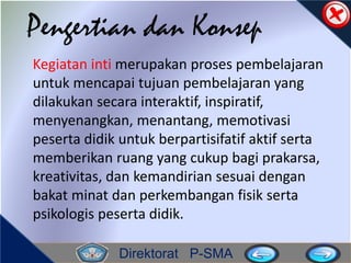 Direktorat P-SMA
Pengertian dan Konsep
Kegiatan inti merupakan proses pembelajaran
untuk mencapai tujuan pembelajaran yang
dilakukan secara interaktif, inspiratif,
menyenangkan, menantang, memotivasi
peserta didik untuk berpartisifatif aktif serta
memberikan ruang yang cukup bagi prakarsa,
kreativitas, dan kemandirian sesuai dengan
bakat minat dan perkembangan fisik serta
psikologis peserta didik.
 