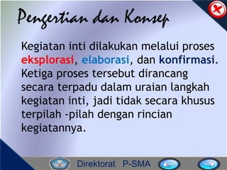 Direktorat P-SMA
Pengertian dan Konsep
Kegiatan inti dilakukan melalui proses
eksplorasi, elaborasi, dan konfirmasi.
Ketiga proses tersebut dirancang
secara terpadu dalam uraian langkah
kegiatan inti, jadi tidak secara khusus
terpilah -pilah dengan rincian
kegiatannya.
 
