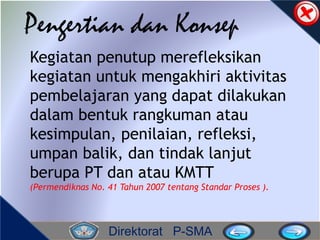 Direktorat P-SMA
Pengertian dan Konsep
Kegiatan penutup merefleksikan
kegiatan untuk mengakhiri aktivitas
pembelajaran yang dapat dilakukan
dalam bentuk rangkuman atau
kesimpulan, penilaian, refleksi,
umpan balik, dan tindak lanjut
berupa PT dan atau KMTT
(Permendiknas No. 41 Tahun 2007 tentang Standar Proses ).
 