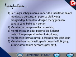 Direktorat P-SMA
1) Berfungsi sebagai narasumber dan fasilitator dalam
menjawab pertanyaan peserta didik yang
menghadapi kesulitan, dengan menggunakan
bahasa yang baku dan benar;
2) Membantu menyelesaikan masalah;
3) Memberi acuan agar peserta didik dapat
melakukan pengecekan hasil eksplorasi;
4) Memberi informasi untuk bereksplorasi Iebih jauh;
5) Memberikan motivasi kepada peserta didik yang
kurang atau belum berpartisipasi aktif.
 