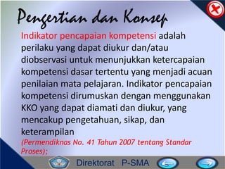 Direktorat P-SMA
Pengertian dan Konsep
Indikator pencapaian kompetensi adalah
perilaku yang dapat diukur dan/atau
diobservasi untuk menunjukkan ketercapaian
kompetensi dasar tertentu yang menjadi acuan
penilaian mata pelajaran. Indikator pencapaian
kompetensi dirumuskan dengan menggunakan
KKO yang dapat diamati dan diukur, yang
mencakup pengetahuan, sikap, dan
keterampilan
(Permendiknas No. 41 Tahun 2007 tentang Standar
Proses);
 