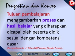 Direktorat P-SMA
Pengertian dan Konsep
Tujuan pembelajaran
menggambarkan proses dan
hasil belajar yang diharapkan
dicapai oleh peserta didik
sesuai dengan kompetensi
dasar
(Permendiknas No. 41 Tahun 2007 tentang Standar Proses) ;
 