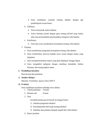 Guru melakukan ceramah tentang takabur dengan ppt
pembelajaran secara benar.
b. Elaborasi
 Siswa menyimak materi takabur.
 Siswa bertanya jawab dengan guru tentang hal-hal yang belum
jelas atau permasalahan-permasalahan mengenai sifat takabur.
c. Konfirmasi
 Guru dan siswa memberikan kesimpulan tentang sifat takabur.
3. Penutup
a. Guru memberikan penguatan kesimpulan tentang sifat takabur.
b. Guru memberikan motivasi kepada siswa sesuai dengan materi yang
diajarkan.
c. Guru menginformasikan materi yang akan dipelajari minggu depan.
d. Guru mengakhiri pelajaran dengan membaca hamdalah, berdoa
bersama, dan mengucapkan salam.
I. Pendidikan Karakter
Rasa hormat dan perhatian.
J. Sumber Belajar
Marzuki. Pendidikan Agama Islam SMP-9.
K. Evaluasi
Guru melakukan penilaian terhadap siswa dalam:
1. Teknik penilaian : Tertulis
2. Bentuk soal : Uraian
3. Soal :
Jawablah pertanyaan di bawah ini dengan benar!
1) Jelaskan pengertian takabur!
2) Kemukakanlah dalil naqli tentang takabur!
3) Sebutkan dan jelaskan dampak negatif dari sifat takabur.
4. Kunci jawaban
 