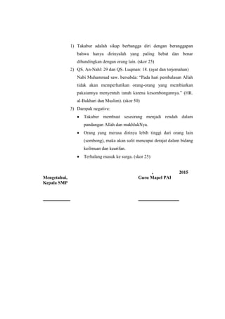 1) Takabur adalah sikap berbangga diri dengan beranggapan
bahwa hanya dirinyalah yang paling hebat dan benar
dibandingkan dengan orang lain. (skor 25)
2) QS. An-Nahl: 29 dan QS. Luqman: 18. (ayat dan terjemahan)
Nabi Muhammad saw. bersabda: “Pada hari pembalasan Allah
tidak akan memperhatikan orang-orang yang membiarkan
pakaiannya menyentuh tanah karena kesombongannya.” (HR.
al-Bukhari dan Muslim). (skor 50)
3) Dampak negative:
 Takabur membuat seseorang menjadi rendah dalam
pandangan Allah dan makhlukNya.
 Orang yang merasa dirinya lebih tinggi dari orang lain
(sombong), maka akan sulit mencapai derajat dalam bidang
keilmuan dan kearifan.
 Terhalang masuk ke surga. (skor 25)
, 2015
Mengetahui, Guru Mapel PAI
Kepala SMP
 