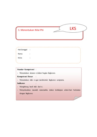 1. Menentukan Nilai Phi
S
LKS
Hari/tanggal :
Nama :
Kelas :
Standar Kompetensi :
- Menentukan ukuran π dalam bagian lingkaran.
Kompetensi Dasar :
- Menentukan nilai π agar membentuk lingkaran sempurna.
Indikator :
- Menghitung hasil nilai dari π.
- Menyelesaikan masalah matematika dalam kehidupan sehari-hari berkaitan
dengan lingkaran.
 