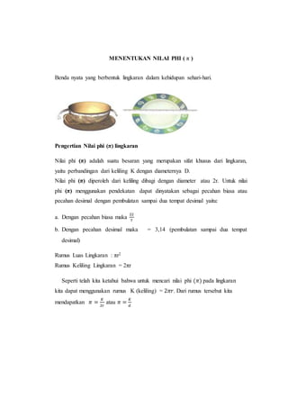 MENENTUKAN NILAI PHI ( π )
Benda nyata yang berbentuk lingkaran dalam kehidupan sehari-hari.
Pengertian Nilai phi (π) lingkaran
Nilai phi (π) adalah suatu besaran yang merupakan sifat khusus dari lingkaran,
yaitu perbandingan dari keliling K dengan diameternya D.
Nilai phi (π) diperoleh dari keliling dibagi dengan diameter atau 2r. Untuk nilai
phi (π) menggunakan pendekatan dapat dinyatakan sebagai pecahan biasa atau
pecahan desimal dengan pembulatan sampai dua tempat desimal yaitu:
a. Dengan pecahan biasa maka
22
7
b. Dengan pecahan desimal maka = 3,14 (pembulatan sampai dua tempat
desimal)
Rumus Luas Lingkaran : πr2
Rumus Keliling Lingkaran = 2πr
Seperti telah kita ketahui bahwa untuk mencari nilai phi (𝜋) pada lingkaran
kita dapat menggunakan rumus K (keliling) = 2𝜋𝑟. Dari rumus tersebut kita
mendapatkan 𝜋 =
𝐾
2𝑟
atau 𝜋 =
𝐾
𝑑
 