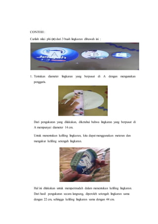 CONTOH :
Carilah nilai phi (π) dari 3 buah lingkaran dibawah ini :
1. Tentukan diameter lingkaran yang berpusat di A dengan mengunakan
penggaris.
Dari pengukuran yang dilakukan, diketahui bahwa lingkaran yang berpusat di
A mempunyai diameter 14 cm.
Untuk menentukan keliling lingkaran, kita dapat menggunakan meteran dan
mengukur keliling setengah lingkaran.
Hal ini dilakukan untuk mempermudah dalam menentukan keliling lingkaran.
Dari hasil pengukuran secara langsung, diperoleh setengah lingkaran sama
dengan 22 cm, sehingga keliling lingkaran sama dengan 44 cm.
 