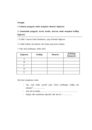 Petunjuk
1. Gunakan penggaris untuk mengukur diameter lingkaran
2. Gunakanlah penggaris, kertas kardus, meteran, untuk mengukur keliling
lingkaran
1. Carilah 5 macam benda disekitarmu yang berbentuk lingkaran.
2. Carilah keliling dan diameter dari benda yang kamu temukan.
3. Tulis hasil perhitungan dalam tabel.
Lingkaran Keliling Diameter
𝑲𝒆𝒍𝒊𝒍𝒊𝒏𝒈
𝑫𝒊𝒂𝒎𝒆𝒕𝒆𝒓
A
B
C
D
E
Dari hasil pengukuran diatas
- Apa yang kalian peroleh pada kolom perhitungan keliling dan
diameter? ........................
- Jadi, phi (π) adalah..................................................................................
- Dengan nilai pendekatan diperoleh nilai phi (π) = ...................
 