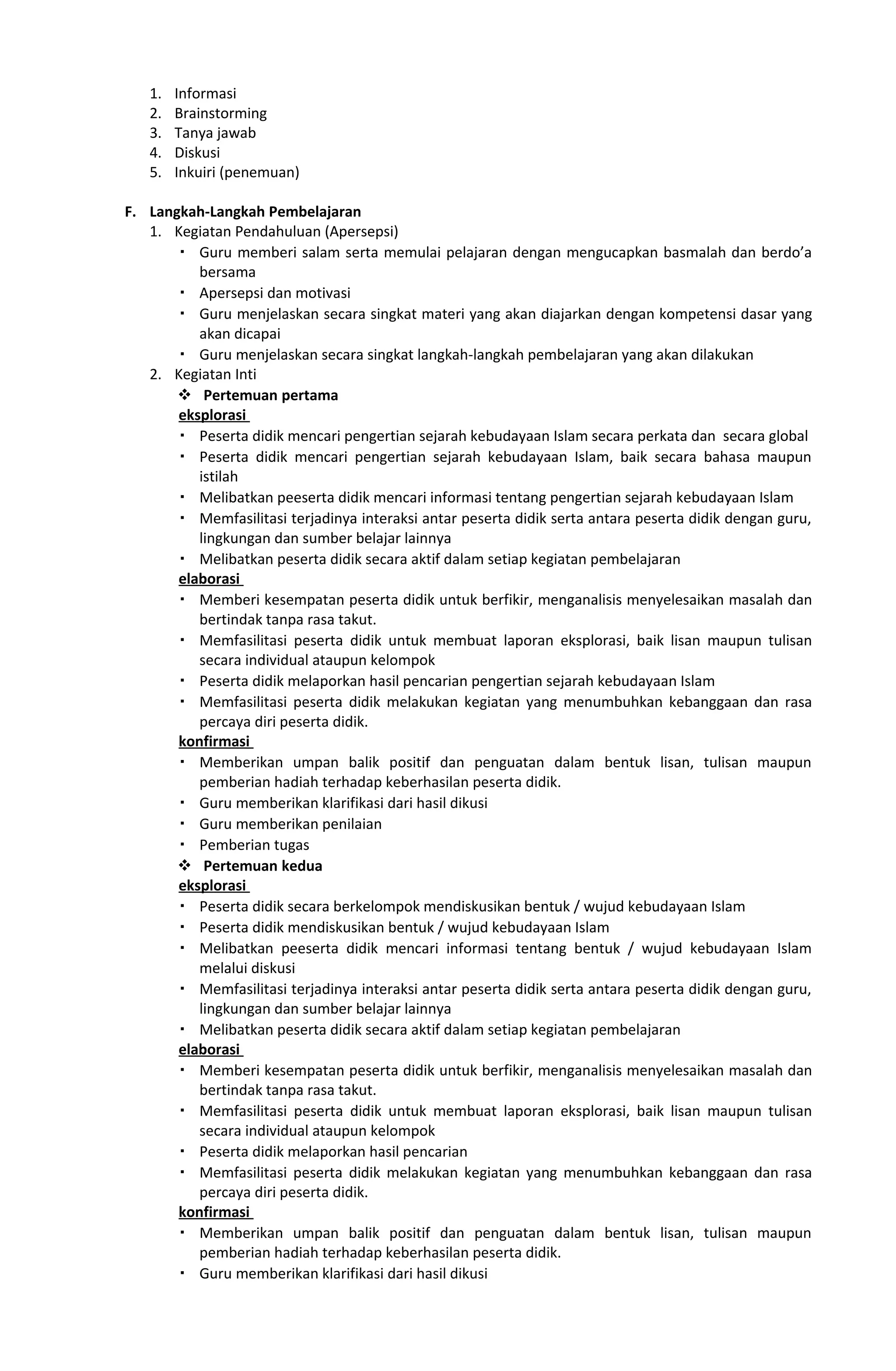 1. Informasi
2. Brainstorming
3. Tanya jawab
4. Diskusi
5. Inkuiri (penemuan)
F. Langkah-Langkah Pembelajaran
1. Kegiatan Pendahuluan (Apersepsi)
 Guru memberi salam serta memulai pelajaran dengan mengucapkan basmalah dan berdo’a
bersama
 Apersepsi dan motivasi
 Guru menjelaskan secara singkat materi yang akan diajarkan dengan kompetensi dasar yang
akan dicapai
 Guru menjelaskan secara singkat langkah-langkah pembelajaran yang akan dilakukan
2. Kegiatan Inti
 Pertemuan pertama
eksplorasi
 Peserta didik mencari pengertian sejarah kebudayaan Islam secara perkata dan secara global
 Peserta didik mencari pengertian sejarah kebudayaan Islam, baik secara bahasa maupun
istilah
 Melibatkan peeserta didik mencari informasi tentang pengertian sejarah kebudayaan Islam
 Memfasilitasi terjadinya interaksi antar peserta didik serta antara peserta didik dengan guru,
lingkungan dan sumber belajar lainnya
 Melibatkan peserta didik secara aktif dalam setiap kegiatan pembelajaran
elaborasi
 Memberi kesempatan peserta didik untuk berfikir, menganalisis menyelesaikan masalah dan
bertindak tanpa rasa takut.
 Memfasilitasi peserta didik untuk membuat laporan eksplorasi, baik lisan maupun tulisan
secara individual ataupun kelompok
 Peserta didik melaporkan hasil pencarian pengertian sejarah kebudayaan Islam
 Memfasilitasi peserta didik melakukan kegiatan yang menumbuhkan kebanggaan dan rasa
percaya diri peserta didik.
konfirmasi
 Memberikan umpan balik positif dan penguatan dalam bentuk lisan, tulisan maupun
pemberian hadiah terhadap keberhasilan peserta didik.
 Guru memberikan klarifikasi dari hasil dikusi
 Guru memberikan penilaian
 Pemberian tugas
 Pertemuan kedua
eksplorasi
 Peserta didik secara berkelompok mendiskusikan bentuk / wujud kebudayaan Islam
 Peserta didik mendiskusikan bentuk / wujud kebudayaan Islam
 Melibatkan peeserta didik mencari informasi tentang bentuk / wujud kebudayaan Islam
melalui diskusi
 Memfasilitasi terjadinya interaksi antar peserta didik serta antara peserta didik dengan guru,
lingkungan dan sumber belajar lainnya
 Melibatkan peserta didik secara aktif dalam setiap kegiatan pembelajaran
elaborasi
 Memberi kesempatan peserta didik untuk berfikir, menganalisis menyelesaikan masalah dan
bertindak tanpa rasa takut.
 Memfasilitasi peserta didik untuk membuat laporan eksplorasi, baik lisan maupun tulisan
secara individual ataupun kelompok
 Peserta didik melaporkan hasil pencarian
 Memfasilitasi peserta didik melakukan kegiatan yang menumbuhkan kebanggaan dan rasa
percaya diri peserta didik.
konfirmasi
 Memberikan umpan balik positif dan penguatan dalam bentuk lisan, tulisan maupun
pemberian hadiah terhadap keberhasilan peserta didik.
 Guru memberikan klarifikasi dari hasil dikusi
 