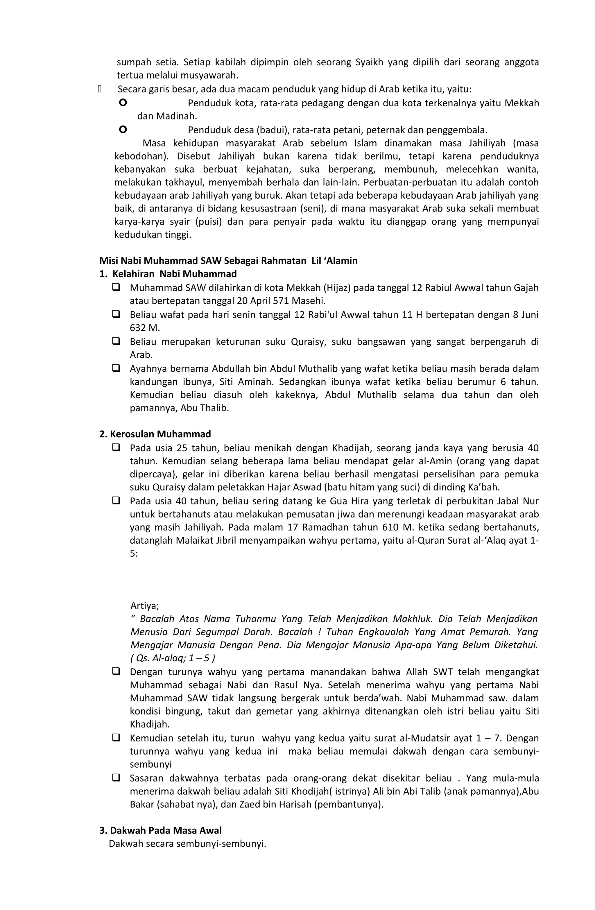 sumpah setia. Setiap kabilah dipimpin oleh seorang Syaikh yang dipilih dari seorang anggota
tertua melalui musyawarah.
 Secara garis besar, ada dua macam penduduk yang hidup di Arab ketika itu, yaitu:
 Penduduk kota, rata-rata pedagang dengan dua kota terkenalnya yaitu Mekkah
dan Madinah.
 Penduduk desa (badui), rata-rata petani, peternak dan penggembala.
Masa kehidupan masyarakat Arab sebelum Islam dinamakan masa Jahiliyah (masa
kebodohan). Disebut Jahiliyah bukan karena tidak berilmu, tetapi karena penduduknya
kebanyakan suka berbuat kejahatan, suka berperang, membunuh, melecehkan wanita,
melakukan takhayul, menyembah berhala dan lain-lain. Perbuatan-perbuatan itu adalah contoh
kebudayaan arab Jahiliyah yang buruk. Akan tetapi ada beberapa kebudayaan Arab jahiliyah yang
baik, di antaranya di bidang kesusastraan (seni), di mana masyarakat Arab suka sekali membuat
karya-karya syair (puisi) dan para penyair pada waktu itu dianggap orang yang mempunyai
kedudukan tinggi.
Misi Nabi Muhammad SAW Sebagai Rahmatan Lil ‘Alamin
1. Kelahiran Nabi Muhammad
 Muhammad SAW dilahirkan di kota Mekkah (Hijaz) pada tanggal 12 Rabiul Awwal tahun Gajah
atau bertepatan tanggal 20 April 571 Masehi.
 Beliau wafat pada hari senin tanggal 12 Rabi'ul Awwal tahun 11 H bertepatan dengan 8 Juni
632 M.
 Beliau merupakan keturunan suku Quraisy, suku bangsawan yang sangat berpengaruh di
Arab.
 Ayahnya bernama Abdullah bin Abdul Muthalib yang wafat ketika beliau masih berada dalam
kandungan ibunya, Siti Aminah. Sedangkan ibunya wafat ketika beliau berumur 6 tahun.
Kemudian beliau diasuh oleh kakeknya, Abdul Muthalib selama dua tahun dan oleh
pamannya, Abu Thalib.
2. Kerosulan Muhammad
 Pada usia 25 tahun, beliau menikah dengan Khadijah, seorang janda kaya yang berusia 40
tahun. Kemudian selang beberapa lama beliau mendapat gelar al-Amin (orang yang dapat
dipercaya), gelar ini diberikan karena beliau berhasil mengatasi perselisihan para pemuka
suku Quraisy dalam peletakkan Hajar Aswad (batu hitam yang suci) di dinding Ka’bah.
 Pada usia 40 tahun, beliau sering datang ke Gua Hira yang terletak di perbukitan Jabal Nur
untuk bertahanuts atau melakukan pemusatan jiwa dan merenungi keadaan masyarakat arab
yang masih Jahiliyah. Pada malam 17 Ramadhan tahun 610 M. ketika sedang bertahanuts,
datanglah Malaikat Jibril menyampaikan wahyu pertama, yaitu al-Quran Surat al-‘Alaq ayat 1-
5:
Artiya;
” Bacalah Atas Nama Tuhanmu Yang Telah Menjadikan Makhluk. Dia Telah Menjadikan
Menusia Dari Segumpal Darah. Bacalah ! Tuhan Engkaualah Yang Amat Pemurah. Yang
Mengajar Manusia Dengan Pena. Dia Mengajar Manusia Apa-apa Yang Belum Diketahui.
( Qs. Al-alaq; 1 – 5 )
 Dengan turunya wahyu yang pertama manandakan bahwa Allah SWT telah mengangkat
Muhammad sebagai Nabi dan Rasul Nya. Setelah menerima wahyu yang pertama Nabi
Muhammad SAW tidak langsung bergerak untuk berda’wah. Nabi Muhammad saw. dalam
kondisi bingung, takut dan gemetar yang akhirnya ditenangkan oleh istri beliau yaitu Siti
Khadijah.
 Kemudian setelah itu, turun wahyu yang kedua yaitu surat al-Mudatsir ayat 1 – 7. Dengan
turunnya wahyu yang kedua ini maka beliau memulai dakwah dengan cara sembunyi-
sembunyi
 Sasaran dakwahnya terbatas pada orang-orang dekat disekitar beliau . Yang mula-mula
menerima dakwah beliau adalah Siti Khodijah( istrinya) Ali bin Abi Talib (anak pamannya),Abu
Bakar (sahabat nya), dan Zaed bin Harisah (pembantunya).
3. Dakwah Pada Masa Awal
Dakwah secara sembunyi-sembunyi.
 