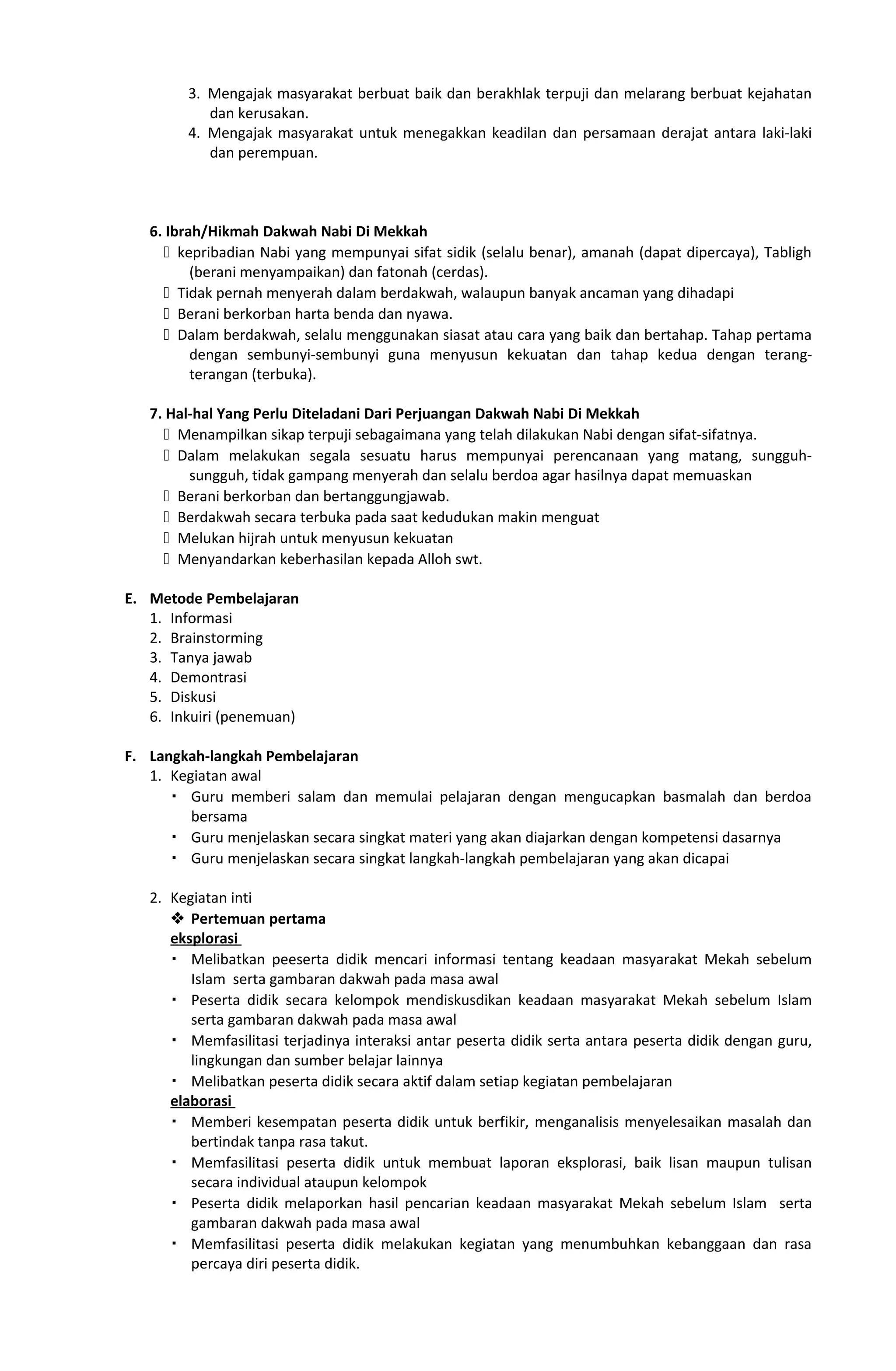 3. Mengajak masyarakat berbuat baik dan berakhlak terpuji dan melarang berbuat kejahatan
dan kerusakan.
4. Mengajak masyarakat untuk menegakkan keadilan dan persamaan derajat antara laki-laki
dan perempuan.
6. Ibrah/Hikmah Dakwah Nabi Di Mekkah
 kepribadian Nabi yang mempunyai sifat sidik (selalu benar), amanah (dapat dipercaya), Tabligh
(berani menyampaikan) dan fatonah (cerdas).
 Tidak pernah menyerah dalam berdakwah, walaupun banyak ancaman yang dihadapi
 Berani berkorban harta benda dan nyawa.
 Dalam berdakwah, selalu menggunakan siasat atau cara yang baik dan bertahap. Tahap pertama
dengan sembunyi-sembunyi guna menyusun kekuatan dan tahap kedua dengan terang-
terangan (terbuka).
7. Hal-hal Yang Perlu Diteladani Dari Perjuangan Dakwah Nabi Di Mekkah
 Menampilkan sikap terpuji sebagaimana yang telah dilakukan Nabi dengan sifat-sifatnya.
 Dalam melakukan segala sesuatu harus mempunyai perencanaan yang matang, sungguh-
sungguh, tidak gampang menyerah dan selalu berdoa agar hasilnya dapat memuaskan
 Berani berkorban dan bertanggungjawab.
 Berdakwah secara terbuka pada saat kedudukan makin menguat
 Melukan hijrah untuk menyusun kekuatan
 Menyandarkan keberhasilan kepada Alloh swt.
E. Metode Pembelajaran
1. Informasi
2. Brainstorming
3. Tanya jawab
4. Demontrasi
5. Diskusi
6. Inkuiri (penemuan)
F. Langkah-langkah Pembelajaran
1. Kegiatan awal
 Guru memberi salam dan memulai pelajaran dengan mengucapkan basmalah dan berdoa
bersama
 Guru menjelaskan secara singkat materi yang akan diajarkan dengan kompetensi dasarnya
 Guru menjelaskan secara singkat langkah-langkah pembelajaran yang akan dicapai
2. Kegiatan inti
 Pertemuan pertama
eksplorasi
 Melibatkan peeserta didik mencari informasi tentang keadaan masyarakat Mekah sebelum
Islam serta gambaran dakwah pada masa awal
 Peserta didik secara kelompok mendiskusdikan keadaan masyarakat Mekah sebelum Islam
serta gambaran dakwah pada masa awal
 Memfasilitasi terjadinya interaksi antar peserta didik serta antara peserta didik dengan guru,
lingkungan dan sumber belajar lainnya
 Melibatkan peserta didik secara aktif dalam setiap kegiatan pembelajaran
elaborasi
 Memberi kesempatan peserta didik untuk berfikir, menganalisis menyelesaikan masalah dan
bertindak tanpa rasa takut.
 Memfasilitasi peserta didik untuk membuat laporan eksplorasi, baik lisan maupun tulisan
secara individual ataupun kelompok
 Peserta didik melaporkan hasil pencarian keadaan masyarakat Mekah sebelum Islam serta
gambaran dakwah pada masa awal
 Memfasilitasi peserta didik melakukan kegiatan yang menumbuhkan kebanggaan dan rasa
percaya diri peserta didik.
 