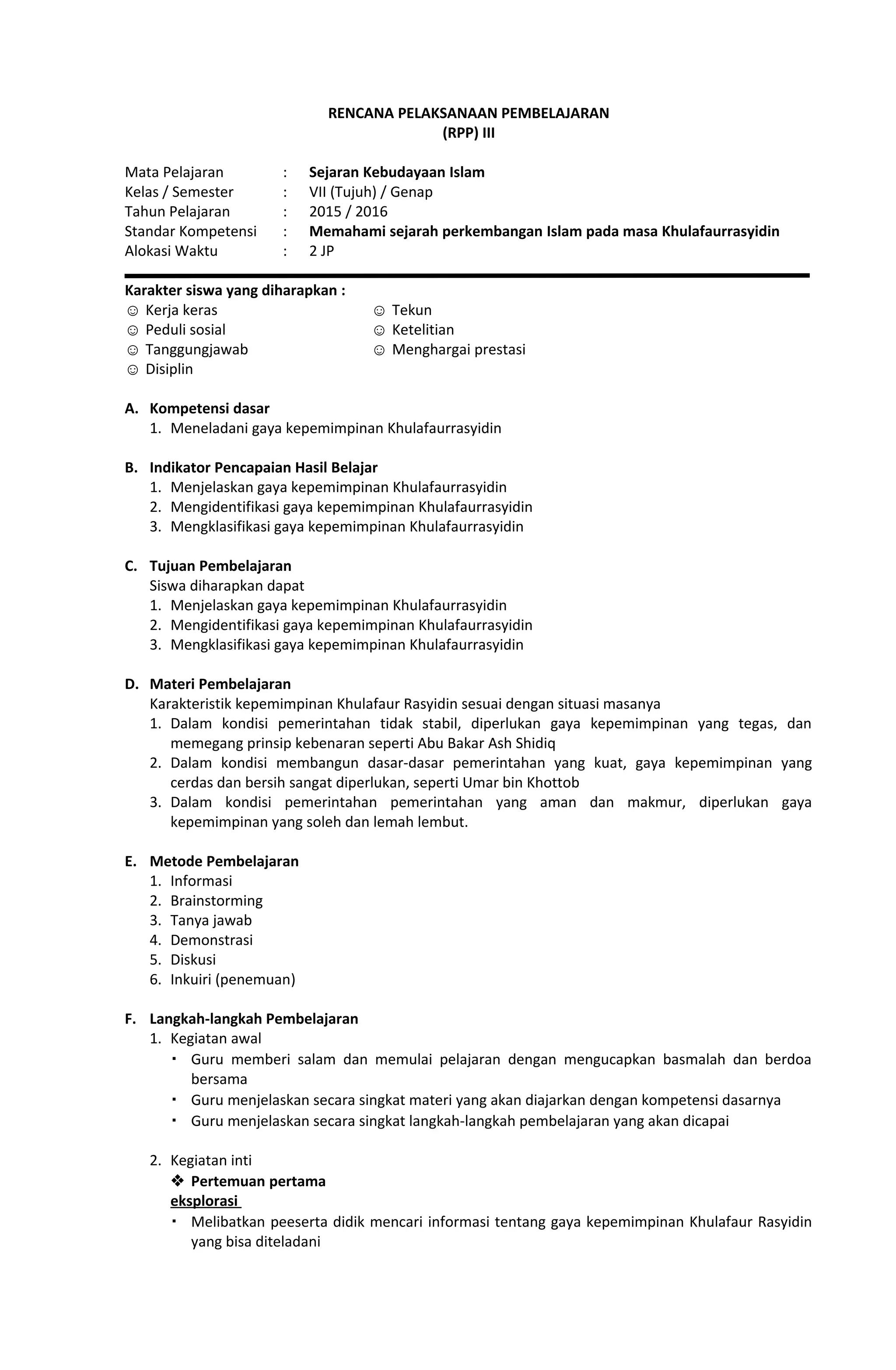 RENCANA PELAKSANAAN PEMBELAJARAN
(RPP) III
Mata Pelajaran : Sejaran Kebudayaan Islam
Kelas / Semester : VII (Tujuh) / Genap
Tahun Pelajaran : 2015 / 2016
Standar Kompetensi : Memahami sejarah perkembangan Islam pada masa Khulafaurrasyidin
Alokasi Waktu : 2 JP
Karakter siswa yang diharapkan :
☺ Kerja keras
☺ Peduli sosial
☺ Tanggungjawab
☺ Disiplin
☺ Tekun
☺ Ketelitian
☺ Menghargai prestasi
A. Kompetensi dasar
1. Meneladani gaya kepemimpinan Khulafaurrasyidin
B. Indikator Pencapaian Hasil Belajar
1. Menjelaskan gaya kepemimpinan Khulafaurrasyidin
2. Mengidentifikasi gaya kepemimpinan Khulafaurrasyidin
3. Mengklasifikasi gaya kepemimpinan Khulafaurrasyidin
C. Tujuan Pembelajaran
Siswa diharapkan dapat
1. Menjelaskan gaya kepemimpinan Khulafaurrasyidin
2. Mengidentifikasi gaya kepemimpinan Khulafaurrasyidin
3. Mengklasifikasi gaya kepemimpinan Khulafaurrasyidin
D. Materi Pembelajaran
Karakteristik kepemimpinan Khulafaur Rasyidin sesuai dengan situasi masanya
1. Dalam kondisi pemerintahan tidak stabil, diperlukan gaya kepemimpinan yang tegas, dan
memegang prinsip kebenaran seperti Abu Bakar Ash Shidiq
2. Dalam kondisi membangun dasar-dasar pemerintahan yang kuat, gaya kepemimpinan yang
cerdas dan bersih sangat diperlukan, seperti Umar bin Khottob
3. Dalam kondisi pemerintahan pemerintahan yang aman dan makmur, diperlukan gaya
kepemimpinan yang soleh dan lemah lembut.
E. Metode Pembelajaran
1. Informasi
2. Brainstorming
3. Tanya jawab
4. Demonstrasi
5. Diskusi
6. Inkuiri (penemuan)
F. Langkah-langkah Pembelajaran
1. Kegiatan awal
 Guru memberi salam dan memulai pelajaran dengan mengucapkan basmalah dan berdoa
bersama
 Guru menjelaskan secara singkat materi yang akan diajarkan dengan kompetensi dasarnya
 Guru menjelaskan secara singkat langkah-langkah pembelajaran yang akan dicapai
2. Kegiatan inti
 Pertemuan pertama
eksplorasi
 Melibatkan peeserta didik mencari informasi tentang gaya kepemimpinan Khulafaur Rasyidin
yang bisa diteladani
 