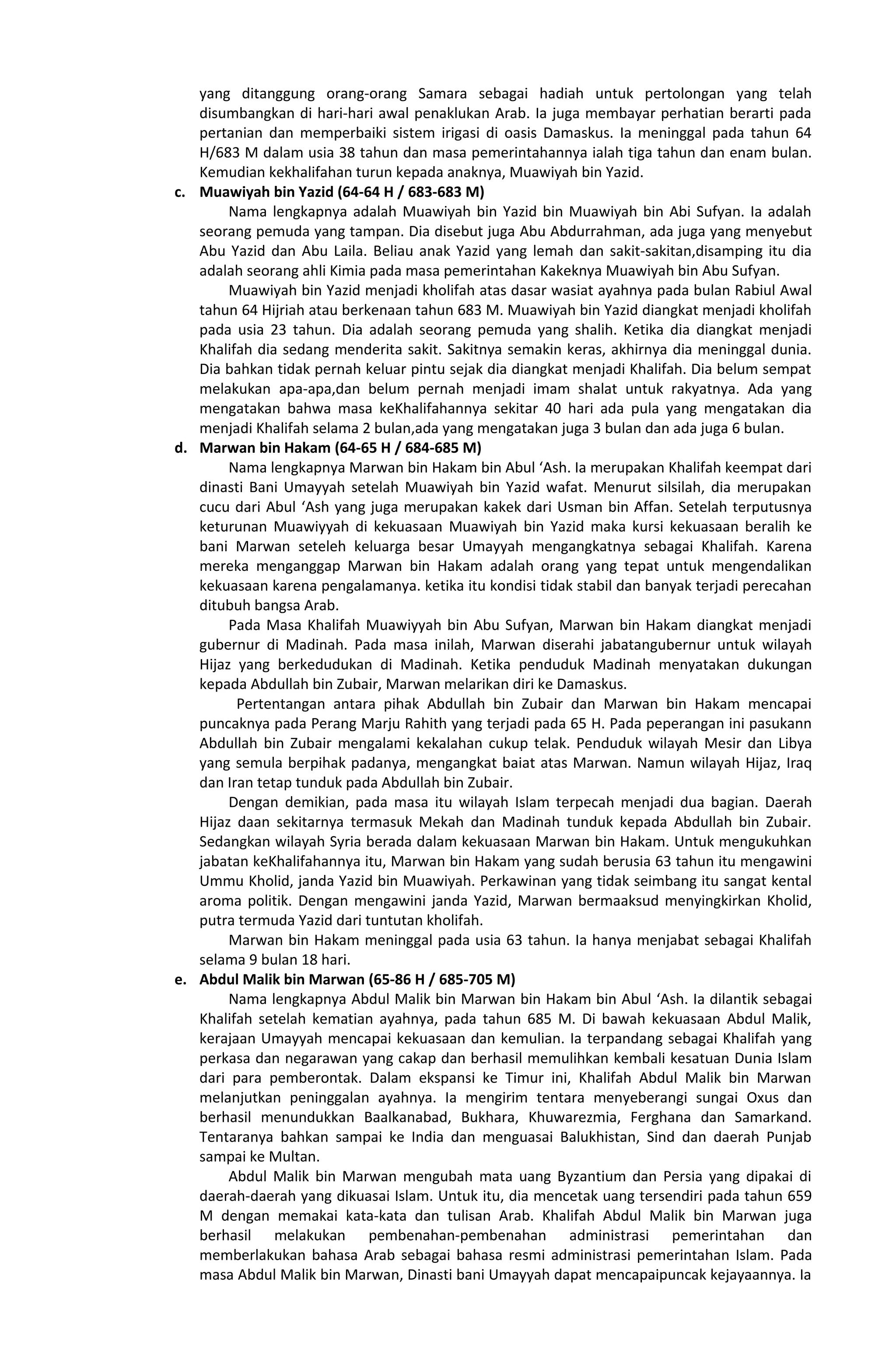 yang ditanggung orang-orang Samara sebagai hadiah untuk pertolongan yang telah
disumbangkan di hari-hari awal penaklukan Arab. Ia juga membayar perhatian berarti pada
pertanian dan memperbaiki sistem irigasi di oasis Damaskus. Ia meninggal pada tahun 64
H/683 M dalam usia 38 tahun dan masa pemerintahannya ialah tiga tahun dan enam bulan.
Kemudian kekhalifahan turun kepada anaknya, Muawiyah bin Yazid.
c. Muawiyah bin Yazid (64-64 H / 683-683 M)
Nama lengkapnya adalah Muawiyah bin Yazid bin Muawiyah bin Abi Sufyan. Ia adalah
seorang pemuda yang tampan. Dia disebut juga Abu Abdurrahman, ada juga yang menyebut
Abu Yazid dan Abu Laila. Beliau anak Yazid yang lemah dan sakit-sakitan,disamping itu dia
adalah seorang ahli Kimia pada masa pemerintahan Kakeknya Muawiyah bin Abu Sufyan.
Muawiyah bin Yazid menjadi kholifah atas dasar wasiat ayahnya pada bulan Rabiul Awal
tahun 64 Hijriah atau berkenaan tahun 683 M. Muawiyah bin Yazid diangkat menjadi kholifah
pada usia 23 tahun. Dia adalah seorang pemuda yang shalih. Ketika dia diangkat menjadi
Khalifah dia sedang menderita sakit. Sakitnya semakin keras, akhirnya dia meninggal dunia.
Dia bahkan tidak pernah keluar pintu sejak dia diangkat menjadi Khalifah. Dia belum sempat
melakukan apa-apa,dan belum pernah menjadi imam shalat untuk rakyatnya. Ada yang
mengatakan bahwa masa keKhalifahannya sekitar 40 hari ada pula yang mengatakan dia
menjadi Khalifah selama 2 bulan,ada yang mengatakan juga 3 bulan dan ada juga 6 bulan.
d. Marwan bin Hakam (64-65 H / 684-685 M)
Nama lengkapnya Marwan bin Hakam bin Abul ‘Ash. Ia merupakan Khalifah keempat dari
dinasti Bani Umayyah setelah Muawiyah bin Yazid wafat. Menurut silsilah, dia merupakan
cucu dari Abul ‘Ash yang juga merupakan kakek dari Usman bin Affan. Setelah terputusnya
keturunan Muawiyyah di kekuasaan Muawiyah bin Yazid maka kursi kekuasaan beralih ke
bani Marwan seteleh keluarga besar Umayyah mengangkatnya sebagai Khalifah. Karena
mereka menganggap Marwan bin Hakam adalah orang yang tepat untuk mengendalikan
kekuasaan karena pengalamanya. ketika itu kondisi tidak stabil dan banyak terjadi perecahan
ditubuh bangsa Arab.
Pada Masa Khalifah Muawiyyah bin Abu Sufyan, Marwan bin Hakam diangkat menjadi
gubernur di Madinah. Pada masa inilah, Marwan diserahi jabatangubernur untuk wilayah
Hijaz yang berkedudukan di Madinah. Ketika penduduk Madinah menyatakan dukungan
kepada Abdullah bin Zubair, Marwan melarikan diri ke Damaskus.
Pertentangan antara pihak Abdullah bin Zubair dan Marwan bin Hakam mencapai
puncaknya pada Perang Marju Rahith yang terjadi pada 65 H. Pada peperangan ini pasukann
Abdullah bin Zubair mengalami kekalahan cukup telak. Penduduk wilayah Mesir dan Libya
yang semula berpihak padanya, mengangkat baiat atas Marwan. Namun wilayah Hijaz, Iraq
dan Iran tetap tunduk pada Abdullah bin Zubair.
Dengan demikian, pada masa itu wilayah Islam terpecah menjadi dua bagian. Daerah
Hijaz daan sekitarnya termasuk Mekah dan Madinah tunduk kepada Abdullah bin Zubair.
Sedangkan wilayah Syria berada dalam kekuasaan Marwan bin Hakam. Untuk mengukuhkan
jabatan keKhalifahannya itu, Marwan bin Hakam yang sudah berusia 63 tahun itu mengawini
Ummu Kholid, janda Yazid bin Muawiyah. Perkawinan yang tidak seimbang itu sangat kental
aroma politik. Dengan mengawini janda Yazid, Marwan bermaaksud menyingkirkan Kholid,
putra termuda Yazid dari tuntutan kholifah.
Marwan bin Hakam meninggal pada usia 63 tahun. Ia hanya menjabat sebagai Khalifah
selama 9 bulan 18 hari.
e. Abdul Malik bin Marwan (65-86 H / 685-705 M)
Nama lengkapnya Abdul Malik bin Marwan bin Hakam bin Abul ‘Ash. Ia dilantik sebagai
Khalifah setelah kematian ayahnya, pada tahun 685 M. Di bawah kekuasaan Abdul Malik,
kerajaan Umayyah mencapai kekuasaan dan kemulian. Ia terpandang sebagai Khalifah yang
perkasa dan negarawan yang cakap dan berhasil memulihkan kembali kesatuan Dunia Islam
dari para pemberontak. Dalam ekspansi ke Timur ini, Khalifah Abdul Malik bin Marwan
melanjutkan peninggalan ayahnya. Ia mengirim tentara menyeberangi sungai Oxus dan
berhasil menundukkan Baalkanabad, Bukhara, Khuwarezmia, Ferghana dan Samarkand.
Tentaranya bahkan sampai ke India dan menguasai Balukhistan, Sind dan daerah Punjab
sampai ke Multan.
Abdul Malik bin Marwan mengubah mata uang Byzantium dan Persia yang dipakai di
daerah-daerah yang dikuasai Islam. Untuk itu, dia mencetak uang tersendiri pada tahun 659
M dengan memakai kata-kata dan tulisan Arab. Khalifah Abdul Malik bin Marwan juga
berhasil melakukan pembenahan-pembenahan administrasi pemerintahan dan
memberlakukan bahasa Arab sebagai bahasa resmi administrasi pemerintahan Islam. Pada
masa Abdul Malik bin Marwan, Dinasti bani Umayyah dapat mencapaipuncak kejayaannya. Ia
 
