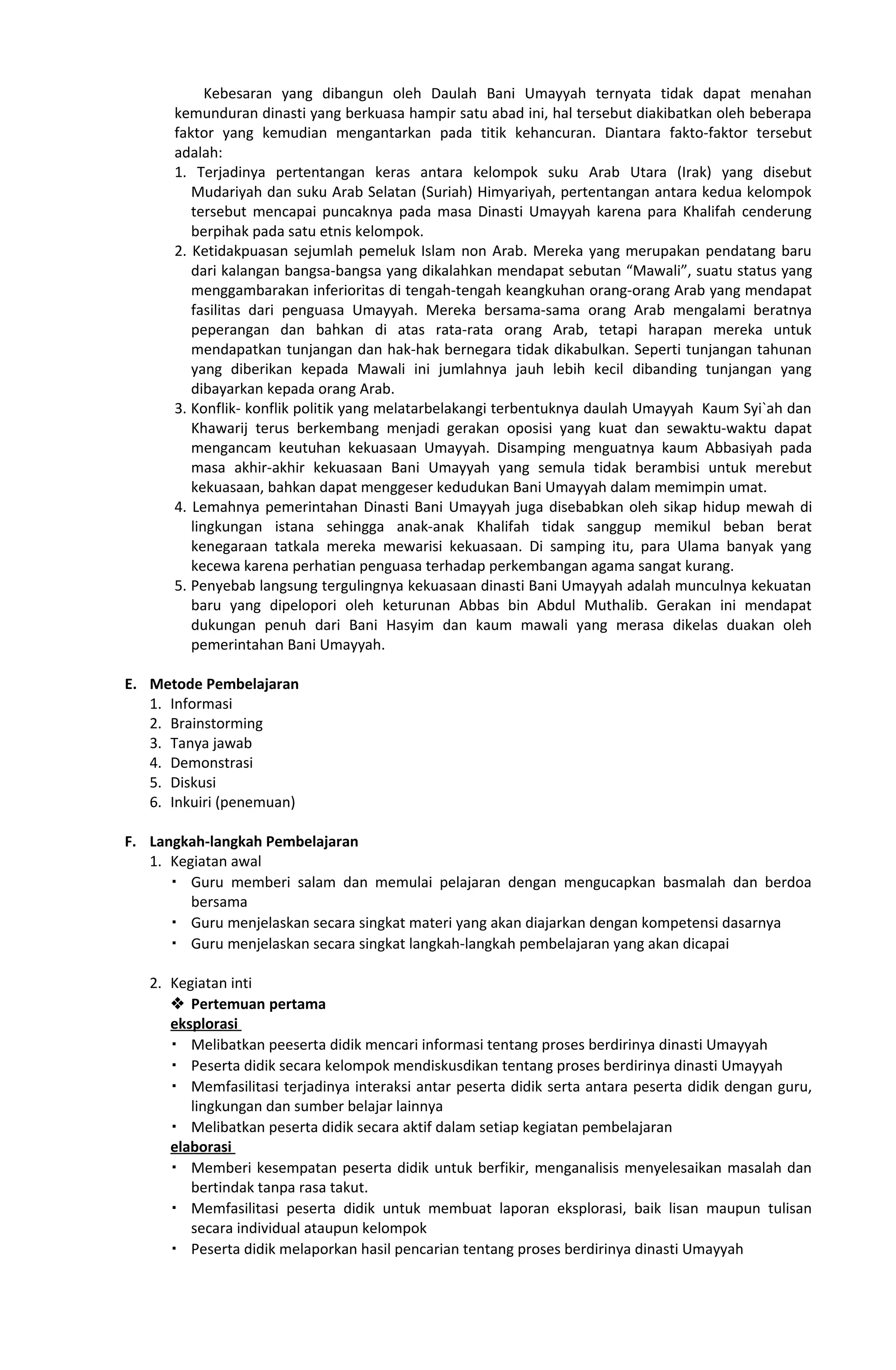 Kebesaran yang dibangun oleh Daulah Bani Umayyah ternyata tidak dapat menahan
kemunduran dinasti yang berkuasa hampir satu abad ini, hal tersebut diakibatkan oleh beberapa
faktor yang kemudian mengantarkan pada titik kehancuran. Diantara fakto-faktor tersebut
adalah:
1. Terjadinya pertentangan keras antara kelompok suku Arab Utara (Irak) yang disebut
Mudariyah dan suku Arab Selatan (Suriah) Himyariyah, pertentangan antara kedua kelompok
tersebut mencapai puncaknya pada masa Dinasti Umayyah karena para Khalifah cenderung
berpihak pada satu etnis kelompok.
2. Ketidakpuasan sejumlah pemeluk Islam non Arab. Mereka yang merupakan pendatang baru
dari kalangan bangsa-bangsa yang dikalahkan mendapat sebutan “Mawali”, suatu status yang
menggambarakan inferioritas di tengah-tengah keangkuhan orang-orang Arab yang mendapat
fasilitas dari penguasa Umayyah. Mereka bersama-sama orang Arab mengalami beratnya
peperangan dan bahkan di atas rata-rata orang Arab, tetapi harapan mereka untuk
mendapatkan tunjangan dan hak-hak bernegara tidak dikabulkan. Seperti tunjangan tahunan
yang diberikan kepada Mawali ini jumlahnya jauh lebih kecil dibanding tunjangan yang
dibayarkan kepada orang Arab.
3. Konflik- konflik politik yang melatarbelakangi terbentuknya daulah Umayyah Kaum Syi`ah dan
Khawarij terus berkembang menjadi gerakan oposisi yang kuat dan sewaktu-waktu dapat
mengancam keutuhan kekuasaan Umayyah. Disamping menguatnya kaum Abbasiyah pada
masa akhir-akhir kekuasaan Bani Umayyah yang semula tidak berambisi untuk merebut
kekuasaan, bahkan dapat menggeser kedudukan Bani Umayyah dalam memimpin umat.
4. Lemahnya pemerintahan Dinasti Bani Umayyah juga disebabkan oleh sikap hidup mewah di
lingkungan istana sehingga anak-anak Khalifah tidak sanggup memikul beban berat
kenegaraan tatkala mereka mewarisi kekuasaan. Di samping itu, para Ulama banyak yang
kecewa karena perhatian penguasa terhadap perkembangan agama sangat kurang.
5. Penyebab langsung tergulingnya kekuasaan dinasti Bani Umayyah adalah munculnya kekuatan
baru yang dipelopori oleh keturunan Abbas bin Abdul Muthalib. Gerakan ini mendapat
dukungan penuh dari Bani Hasyim dan kaum mawali yang merasa dikelas duakan oleh
pemerintahan Bani Umayyah.
E. Metode Pembelajaran
1. Informasi
2. Brainstorming
3. Tanya jawab
4. Demonstrasi
5. Diskusi
6. Inkuiri (penemuan)
F. Langkah-langkah Pembelajaran
1. Kegiatan awal
 Guru memberi salam dan memulai pelajaran dengan mengucapkan basmalah dan berdoa
bersama
 Guru menjelaskan secara singkat materi yang akan diajarkan dengan kompetensi dasarnya
 Guru menjelaskan secara singkat langkah-langkah pembelajaran yang akan dicapai
2. Kegiatan inti
 Pertemuan pertama
eksplorasi
 Melibatkan peeserta didik mencari informasi tentang proses berdirinya dinasti Umayyah
 Peserta didik secara kelompok mendiskusdikan tentang proses berdirinya dinasti Umayyah
 Memfasilitasi terjadinya interaksi antar peserta didik serta antara peserta didik dengan guru,
lingkungan dan sumber belajar lainnya
 Melibatkan peserta didik secara aktif dalam setiap kegiatan pembelajaran
elaborasi
 Memberi kesempatan peserta didik untuk berfikir, menganalisis menyelesaikan masalah dan
bertindak tanpa rasa takut.
 Memfasilitasi peserta didik untuk membuat laporan eksplorasi, baik lisan maupun tulisan
secara individual ataupun kelompok
 Peserta didik melaporkan hasil pencarian tentang proses berdirinya dinasti Umayyah
 