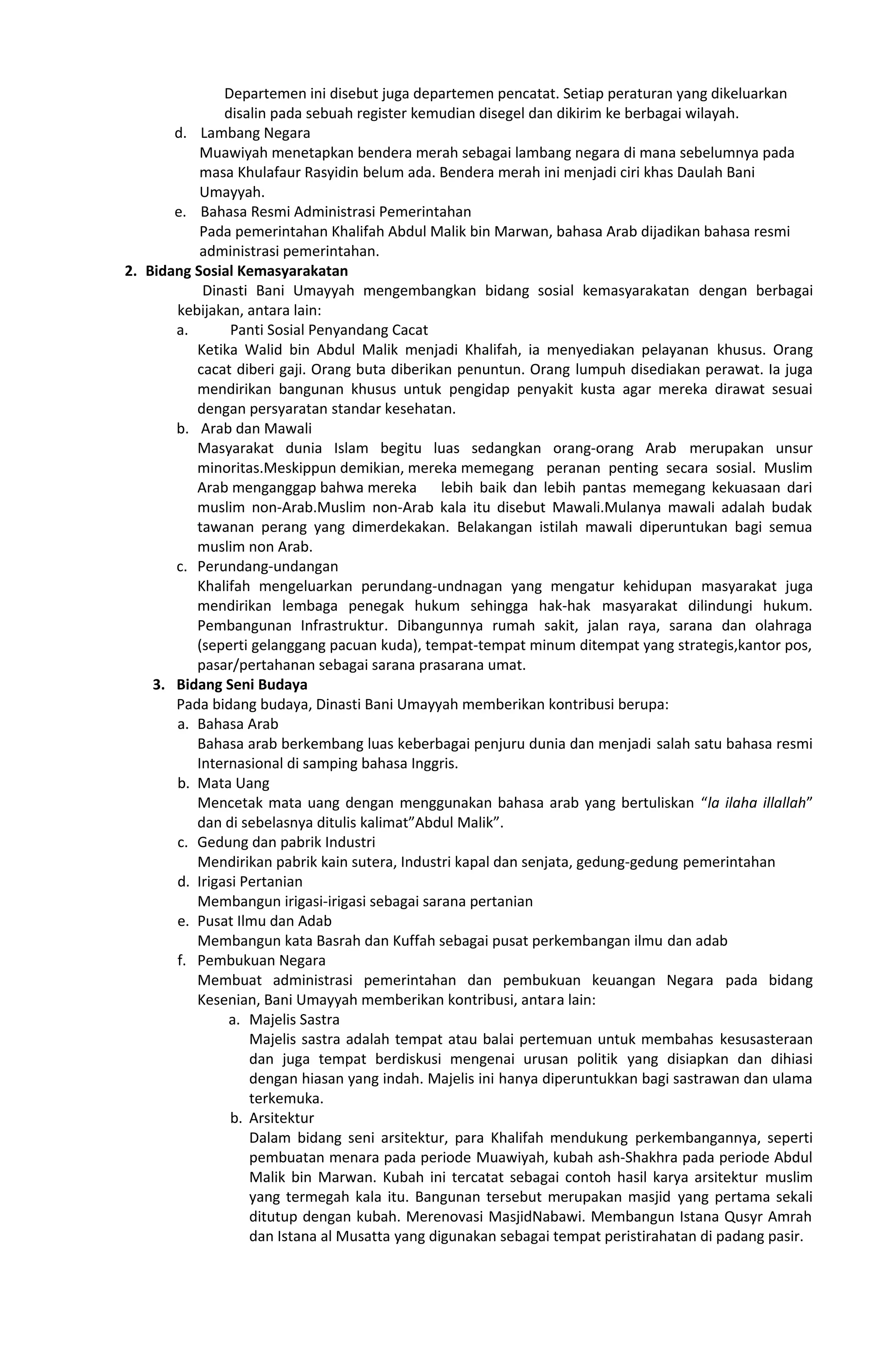 Departemen ini disebut juga departemen pencatat. Setiap peraturan yang dikeluarkan
disalin pada sebuah register kemudian disegel dan dikirim ke berbagai wilayah.
d. Lambang Negara
Muawiyah menetapkan bendera merah sebagai lambang negara di mana sebelumnya pada
masa Khulafaur Rasyidin belum ada. Bendera merah ini menjadi ciri khas Daulah Bani
Umayyah.
e. Bahasa Resmi Administrasi Pemerintahan
Pada pemerintahan Khalifah Abdul Malik bin Marwan, bahasa Arab dijadikan bahasa resmi
administrasi pemerintahan.
2. Bidang Sosial Kemasyarakatan
Dinasti Bani Umayyah mengembangkan bidang sosial kemasyarakatan dengan berbagai
kebijakan, antara lain:
a. Panti Sosial Penyandang Cacat
Ketika Walid bin Abdul Malik menjadi Khalifah, ia menyediakan pelayanan khusus. Orang
cacat diberi gaji. Orang buta diberikan penuntun. Orang lumpuh disediakan perawat. Ia juga
mendirikan bangunan khusus untuk pengidap penyakit kusta agar mereka dirawat sesuai
dengan persyaratan standar kesehatan.
b. Arab dan Mawali
Masyarakat dunia Islam begitu luas sedangkan orang-orang Arab merupakan unsur
minoritas.Meskippun demikian, mereka memegang peranan penting secara sosial. Muslim
Arab menganggap bahwa mereka lebih baik dan lebih pantas memegang kekuasaan dari
muslim non-Arab.Muslim non-Arab kala itu disebut Mawali.Mulanya mawali adalah budak
tawanan perang yang dimerdekakan. Belakangan istilah mawali diperuntukan bagi semua
muslim non Arab.
c. Perundang-undangan
Khalifah mengeluarkan perundang-undnagan yang mengatur kehidupan masyarakat juga
mendirikan lembaga penegak hukum sehingga hak-hak masyarakat dilindungi hukum.
Pembangunan Infrastruktur. Dibangunnya rumah sakit, jalan raya, sarana dan olahraga
(seperti gelanggang pacuan kuda), tempat-tempat minum ditempat yang strategis,kantor pos,
pasar/pertahanan sebagai sarana prasarana umat.
3. Bidang Seni Budaya
Pada bidang budaya, Dinasti Bani Umayyah memberikan kontribusi berupa:
a. Bahasa Arab
Bahasa arab berkembang luas keberbagai penjuru dunia dan menjadi salah satu bahasa resmi
Internasional di samping bahasa Inggris.
b. Mata Uang
Mencetak mata uang dengan menggunakan bahasa arab yang bertuliskan “la ilaha illallah”
dan di sebelasnya ditulis kalimat”Abdul Malik”.
c. Gedung dan pabrik Industri
Mendirikan pabrik kain sutera, Industri kapal dan senjata, gedung-gedung pemerintahan
d. Irigasi Pertanian
Membangun irigasi-irigasi sebagai sarana pertanian
e. Pusat Ilmu dan Adab
Membangun kata Basrah dan Kuffah sebagai pusat perkembangan ilmu dan adab
f. Pembukuan Negara
Membuat administrasi pemerintahan dan pembukuan keuangan Negara pada bidang
Kesenian, Bani Umayyah memberikan kontribusi, antara lain:
a. Majelis Sastra
Majelis sastra adalah tempat atau balai pertemuan untuk membahas kesusasteraan
dan juga tempat berdiskusi mengenai urusan politik yang disiapkan dan dihiasi
dengan hiasan yang indah. Majelis ini hanya diperuntukkan bagi sastrawan dan ulama
terkemuka.
b. Arsitektur
Dalam bidang seni arsitektur, para Khalifah mendukung perkembangannya, seperti
pembuatan menara pada periode Muawiyah, kubah ash-Shakhra pada periode Abdul
Malik bin Marwan. Kubah ini tercatat sebagai contoh hasil karya arsitektur muslim
yang termegah kala itu. Bangunan tersebut merupakan masjid yang pertama sekali
ditutup dengan kubah. Merenovasi MasjidNabawi. Membangun Istana Qusyr Amrah
dan Istana al Musatta yang digunakan sebagai tempat peristirahatan di padang pasir.
 