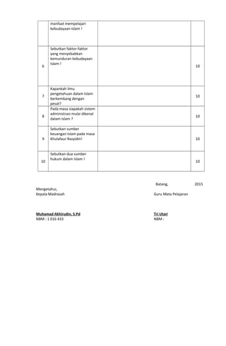 manfaat mempelajari
kebudayaan Islam !
6
Sebutkan faktor-faktor
yang menyebabkan
kemunduran kebudayaan
Islam !
10
7
Kapankah ilmu
pengetahuan dalam Islam
berkembang dengan
pesat?
10
8
Pada masa siapakah sistem
administrasi mulai dikenal
dalam Islam ?
10
9
Sebutkan sumber
keuangan Islam pada masa
Khulafaur Rasyidin! 10
10
Sebutkan dua sumber
hukum dalam Islam !
10
Mengetahui,
Kepala Madrasah
Muhamad Akhirudin, S.Pd
NBM : 1 016 433
Batang, 2015
Guru Mata Pelajaran
Tri Utari
NBM :
 