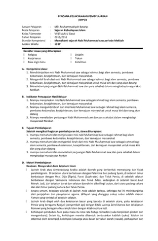 RENCANA PELAKSANAAN PEMBELAJARAN
(RPP) II
Satuan Pelajaran : MTs Muhammadiyah Batang
Mata Pelajaran : Sejaran Kebudayaan Islam
Kelas / Semester : VII (Tujuh) / Gasal
Tahun Pelajaran : 2015/2016
Standar Kompetensi : Memahami sejarah Nabi Muhammad saw periode Mekkah
Alokasi Waktu : 10 JP
Karakter siswa yang diharapkan :
 Religius
 Kerja keras
 Rasa ingin tahu
 Disiplin
 Tekun
 Ketelitian
A. Kompetensi dasar
1. Mendiskripsikan misi Nabi Muhammad saw sebagai rahmat bagi alam semesta, pembawa
kedamaian, kesejahteraan, dan kemajuan masyarakat.
2. Mengambil ibrah dari misi Nabi Muhammad saw sebagai rahmat bagi alam semesta, pembawa
kedamaian, kesejahteraan, dan kemajuan masyarakat untuk masa kini dan yang akan datang
3. Meneladani perjuangan Nabi Muhammad saw dan para sahabat dalam menghadapi masyarakat
Mekkah
B. Indikator Pencapaian Hasil Belajar
1. Mampu menjelaskan misi Nabi Muhammad saw sebagai rahmat bagi alam semesta, pembawa
kedamaian, kesejahteraan, dan kemajuan masyarakat
2. Mampu mengambil ibrah dari misi Nabi Muhammad saw sebagai rahmat bagi alam semesta,
pembawa kedamaian, kesejahteraan, dan kemajuan masyarakat untuk masa kini dan yang akan
datang
3. Mampu meneladani perjuangan Nabi Muhammad saw dan para sahabat dalam menghadapi
masyarakat Mekkah
C. Tujuan Pembelajaran
Setelah mengikuti kegiatan pembelajaran ini, siswa diharapkan:
1. mampu memahami dan menjelaskan misi nabi Muhammad saw sebagai rahmat bagi alam
semesta, pembawa kedamaian, kesejahteraan, dan kemajuan masyarakat
2. mampu memahami dan mengambil ibrah dari misi Nabi Mauhammad saw sebagai rahmat bagi
alam semesta, pembawa kedamaian, kesejahteraan, dan kemajuan masyarakat untuk masa kini
dan yang akan datang
3. mampu memahami dan meneladani perjuangan Nabi Muhammad saw dan para sahabat dalam
menghadapi masyarakat Mekah
D. Materi Pembelajaran
Keadaan Masyarakat Arab Sebelum Islam
 Jazirah Arab atau semenanjung Arabia adalah daerah yang berbentuk memanjang dan tidak
parallelogram. Di sebelah utara berbatasan dengan Palestina dan padang Syam, di sebelah timur
berbatasan dengan Hira, Dijla (Tigris), Furat (Euphrates) dan Teluk Persia, di sebelah selatan
berbatasan dengan Samudera Indonesia dan Teluk Aden, sedangkan di sebelah barat Laut
Merah. Jadi, dari sebelah barat dan selatan daerah ini dikelilingi lautan, dari utara padang sahara
dan dari timur padang sahara dan Teluk Persia.
 Secara umum, keadaan wilayah di Jazirah Arab adalah tandus, sehingga hal ini melindunginya
dari penjajahan dan penyebaran agama. Wilayah yang dianggap cukup subur adalah daerah
Yaman yang terletak di sebelah selatan.
 Jazirah Arab diapit oleh dua kekaisaran besar yang berada di sebelah utara, yaitu kekaisaran
Persia yang beragama Majusi (penyembah api) dengan kitab sucinya Zend Avesta dan kekaisaran
Romawi yang beragama Nasrani/kristen dengan kitab sucinya Injil.
 Kehidupan penduduk Arab pada masa itu rata-rata hidup nomaden (suka berpindah-pindah dan
mengembara). Selain itu, kehidupan mereka dibentuk berdasarkan kabilah (suku). Kabilah ini
dibentuk oleh kelompok-kelompok keluarga atas dasar pertalian darah (nasab), perkawinan dan
 