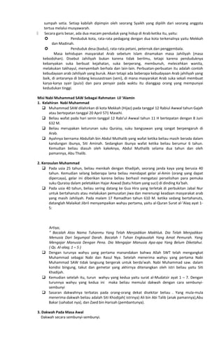 sumpah setia. Setiap kabilah dipimpin oleh seorang Syaikh yang dipilih dari seorang anggota
tertua melalui musyawarah.
 Secara garis besar, ada dua macam penduduk yang hidup di Arab ketika itu, yaitu:
 Penduduk kota, rata-rata pedagang dengan dua kota terkenalnya yaitu Mekkah
dan Madinah.
 Penduduk desa (badui), rata-rata petani, peternak dan penggembala.
Masa kehidupan masyarakat Arab sebelum Islam dinamakan masa Jahiliyah (masa
kebodohan). Disebut Jahiliyah bukan karena tidak berilmu, tetapi karena penduduknya
kebanyakan suka berbuat kejahatan, suka berperang, membunuh, melecehkan wanita,
melakukan takhayul, menyembah berhala dan lain-lain. Perbuatan-perbuatan itu adalah contoh
kebudayaan arab Jahiliyah yang buruk. Akan tetapi ada beberapa kebudayaan Arab jahiliyah yang
baik, di antaranya di bidang kesusastraan (seni), di mana masyarakat Arab suka sekali membuat
karya-karya syair (puisi) dan para penyair pada waktu itu dianggap orang yang mempunyai
kedudukan tinggi.
Misi Nabi Muhammad SAW Sebagai Rahmatan Lil ‘Alamin
1. Kelahiran Nabi Muhammad
 Muhammad SAW dilahirkan di kota Mekkah (Hijaz) pada tanggal 12 Rabiul Awwal tahun Gajah
atau bertepatan tanggal 20 April 571 Masehi.
 Beliau wafat pada hari senin tanggal 12 Rabi'ul Awwal tahun 11 H bertepatan dengan 8 Juni
632 M.
 Beliau merupakan keturunan suku Quraisy, suku bangsawan yang sangat berpengaruh di
Arab.
 Ayahnya bernama Abdullah bin Abdul Muthalib yang wafat ketika beliau masih berada dalam
kandungan ibunya, Siti Aminah. Sedangkan ibunya wafat ketika beliau berumur 6 tahun.
Kemudian beliau diasuh oleh kakeknya, Abdul Muthalib selama dua tahun dan oleh
pamannya, Abu Thalib.
2. Kerosulan Muhammad
 Pada usia 25 tahun, beliau menikah dengan Khadijah, seorang janda kaya yang berusia 40
tahun. Kemudian selang beberapa lama beliau mendapat gelar al-Amin (orang yang dapat
dipercaya), gelar ini diberikan karena beliau berhasil mengatasi perselisihan para pemuka
suku Quraisy dalam peletakkan Hajar Aswad (batu hitam yang suci) di dinding Ka’bah.
 Pada usia 40 tahun, beliau sering datang ke Gua Hira yang terletak di perbukitan Jabal Nur
untuk bertahanuts atau melakukan pemusatan jiwa dan merenungi keadaan masyarakat arab
yang masih Jahiliyah. Pada malam 17 Ramadhan tahun 610 M. ketika sedang bertahanuts,
datanglah Malaikat Jibril menyampaikan wahyu pertama, yaitu al-Quran Surat al-‘Alaq ayat 1-
5:
Artiya;
” Bacalah Atas Nama Tuhanmu Yang Telah Menjadikan Makhluk. Dia Telah Menjadikan
Menusia Dari Segumpal Darah. Bacalah ! Tuhan Engkaualah Yang Amat Pemurah. Yang
Mengajar Manusia Dengan Pena. Dia Mengajar Manusia Apa-apa Yang Belum Diketahui.
( Qs. Al-alaq; 1 – 5 )
 Dengan turunya wahyu yang pertama manandakan bahwa Allah SWT telah mengangkat
Muhammad sebagai Nabi dan Rasul Nya. Setelah menerima wahyu yang pertama Nabi
Muhammad SAW tidak langsung bergerak untuk berda’wah. Nabi Muhammad saw. dalam
kondisi bingung, takut dan gemetar yang akhirnya ditenangkan oleh istri beliau yaitu Siti
Khadijah.
 Kemudian setelah itu, turun wahyu yang kedua yaitu surat al-Mudatsir ayat 1 – 7. Dengan
turunnya wahyu yang kedua ini maka beliau memulai dakwah dengan cara sembunyi-
sembunyi
 Sasaran dakwahnya terbatas pada orang-orang dekat disekitar beliau . Yang mula-mula
menerima dakwah beliau adalah Siti Khodijah( istrinya) Ali bin Abi Talib (anak pamannya),Abu
Bakar (sahabat nya), dan Zaed bin Harisah (pembantunya).
3. Dakwah Pada Masa Awal
Dakwah secara sembunyi-sembunyi.
 