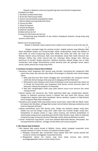 Dakwah ini dilakukan selama kurang lebih tiga tahun dan berhasil mengislamkan:
1.Khadijah (istri Nabi)
2. Abu Bakar (sahabat dekat Nabi)
3. Ali bin Abi Thalib (sepupu Nabi)
4. Zaid bin Haritsah (budak yang dipelihara Nabi),
5. Bilal bin Rabah (seorang budak kulit hitam)
6. Utsman bin Affan
7. Zubair bin Awwam
8. Sa'ad bi abi Waqash
9.Talhah bin Ubaidillah
10.Abdurrahman bin Auf
11.Arqam bin Abil Arqam dan lain-lain.
(Orang-orang yang disebutkan di atas disebut Assabiqunal Awwalun (orang-orang yang
pertama masuk Islam).
Dakwah secara terang-terangan.
Dakwah ini dilakukan selama sepuluh tahun setelah turun Al-Qur’an surat al-Hijr ayat: 94
( )
Dengan semangat tinggi dan pantang mundur, langkah pertama yang dilakukan Nabi
dalam berdakwah dengan cara terang-terangan adalah mengumpulkan warga kota Mekkah di
bukit Shofa. Di antara orang-orang yang hadir adalah Abu Lahab, Abu Jahal, dan Umar bin
Khattab. Setelah semua berkumpul, Nabi mulai berdakwah, tetapi Nabi malah dicemooh dan
dilempari. Bahkan Abu Lahab mencaci-maki dan melempari beliau dengan batu. Akhirnya
pertemuan itu berakhir dengan kekacauan. Meskipun demikian, dakwah dengan cara ini telah
memberikan hasil dengan bertambahnya jumlah pemeluk Islam dari golongan lemah seperti
wanita, budak, pekerja dan orang-orang miskin
4. Hambatan-hambatan Dakwah Nabi Di Mekkah
 Banyaknya tokoh bangsawan kafir Quraisy yang menolak, menentang dan mengancam Nabi
seperti Abu Lahab, Abu Jahal dan Abu Sofyan. Penentangan ini dilakukan oleh mereka dengan
alasan:
1. Nabi yang keturunan Bani Hasyim dianggap akan menundukkan dan menguasai otoritas
politik dan ekonomi bangsa Arab yang saat itu dipegang oleh Bani Abdi Syam
2. Kekhawatiran akan hilangnya sistem kasta di kehidupan sosial masyarakat Arab. Dalam hal
ini derajat dan kehormatan para bangsawan Arab Quraisy merasa terancam dalam hal
kekuasaan, wibawa dan pengaruh di masyarakat.
3. Nabi akan menghilangkan tradisi yang sudah diwarisi secara turun temurun dari nenek
moyang mereka.
 Adanya bujukan dari pamannya Abu Thalib (pelindung Nabi) agar menghentikan dakwah.
Bujukan ini dilakukan pamannya karena ia didesak oleh para tokoh kafir Quraisy untuk
menghentikan kegiatan Nabi dalam berdakwah. Namun demikian, bujukan ini tidak berhasil
karena keteguhan Nabi dalam berdakwah.
 Banyaknya para pengikut Nabi yang disiksa karena masuk Islam, seperti Bilal bin Rabah, Zubair
bin Awwam dan Abu Bakar, sehingga Nabi sempat memerintahkan beberapa sahabatnya untuk
hijrah ke Habasyah (Ethiopia).
 Adanya pemboikotan kaum kafir Quraisy yaitu: 1)tidak mau berbicara dengan orang Islam,
2)tidak mau jual beli dengan orang Islam, 3)dan tidak mau menikah dengan orang Islam.
Pemboikotan ini berjalan selama 3 ( tiga ) tahun lamanya, dan berhenti pemboikotan ini
setelah papan pengumuman yang dipasang di Ka’bah habis dimakan rayap. Selain itu beberapa
orang Quraisy juga mempunyai perasaan tidak tega melihat akibat pemboikotan tersebut.
 Contoh Penderitaan Yang Dialami Umat Islam (Sahabat Bilal) Ketika Mereka Menyatakan dan
memepertahankan Keislaman sehingga mereka disiksa oleh orang-orang Kafir
5. Misi Dakwah Nabi Di Mekkah
 Misi dakwah Nabi selama berada di Mekkah, intinya, adalah mengajak masyarakat untuk
menjadi rahmatan lil ‘alamin. Di antara misi dakwah tersebut adalah:
1. Mengajak masyarakat agar menyembah hanya kepada Allah SWT semata (tauhid) dan
menyuruh mereka meninggalkan menyembah berhala.
2. Mengajarkan adanya hari kiamat, yang mana setiap manusia akan diminta
pertanggungjawaban selama mereka hidup di dunia.
 