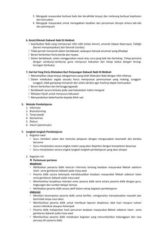 3. Mengajak masyarakat berbuat baik dan berakhlak terpuji dan melarang berbuat kejahatan
dan kerusakan.
4. Mengajak masyarakat untuk menegakkan keadilan dan persamaan derajat antara laki-laki
dan perempuan.
6. Ibrah/Hikmah Dakwah Nabi Di Mekkah
 kepribadian Nabi yang mempunyai sifat sidik (selalu benar), amanah (dapat dipercaya), Tabligh
(berani menyampaikan) dan fatonah (cerdas).
 Tidak pernah menyerah dalam berdakwah, walaupun banyak ancaman yang dihadapi
 Berani berkorban harta benda dan nyawa.
 Dalam berdakwah, selalu menggunakan siasat atau cara yang baik dan bertahap. Tahap pertama
dengan sembunyi-sembunyi guna menyusun kekuatan dan tahap kedua dengan terang-
terangan (terbuka).
7. Hal-hal Yang Perlu Diteladani Dari Perjuangan Dakwah Nabi Di Mekkah
 Menampilkan sikap terpuji sebagaimana yang telah dilakukan Nabi dengan sifat-sifatnya.
 Dalam melakukan segala sesuatu harus mempunyai perencanaan yang matang, sungguh-
sungguh, tidak gampang menyerah dan selalu berdoa agar hasilnya dapat memuaskan
 Berani berkorban dan bertanggungjawab.
 Berdakwah secara terbuka pada saat kedudukan makin menguat
 Melukan hijrah untuk menyusun kekuatan
 Menyandarkan keberhasilan kepada Alloh swt.
E. Metode Pembelajaran
1. Informasi
2. Brainstorming
3. Tanya jawab
4. Demontrasi
5. Diskusi
6. Inkuiri (penemuan)
F. Langkah-langkah Pembelajaran
1. Kegiatan awal
 Guru memberi salam dan memulai pelajaran dengan mengucapkan basmalah dan berdoa
bersama
 Guru menjelaskan secara singkat materi yang akan diajarkan dengan kompetensi dasarnya
 Guru menjelaskan secara singkat langkah-langkah pembelajaran yang akan dicapai
2. Kegiatan inti
 Pertemuan pertama
eksplorasi
 Melibatkan peeserta didik mencari informasi tentang keadaan masyarakat Mekah sebelum
Islam serta gambaran dakwah pada masa awal
 Peserta didik secara kelompok mendiskusdikan keadaan masyarakat Mekah sebelum Islam
serta gambaran dakwah pada masa awal
 Memfasilitasi terjadinya interaksi antar peserta didik serta antara peserta didik dengan guru,
lingkungan dan sumber belajar lainnya
 Melibatkan peserta didik secara aktif dalam setiap kegiatan pembelajaran
elaborasi
 Memberi kesempatan peserta didik untuk berfikir, menganalisis menyelesaikan masalah dan
bertindak tanpa rasa takut.
 Memfasilitasi peserta didik untuk membuat laporan eksplorasi, baik lisan maupun tulisan
secara individual ataupun kelompok
 Peserta didik melaporkan hasil pencarian keadaan masyarakat Mekah sebelum Islam serta
gambaran dakwah pada masa awal
 Memfasilitasi peserta didik melakukan kegiatan yang menumbuhkan kebanggaan dan rasa
percaya diri peserta didik.
 