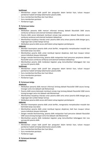 konfirmasi
 Memberikan umpan balik positif dan penguatan dalam bentuk lisan, tulisan maupun
pemberian hadiah terhadap keberhasilan peserta didik.
 Guru memberikan klarifikasi dari hasil dikusi
 Guru memberikan penilaian
 Pemberian tugas
 Pertemuan kedua
eksplorasi
 Melibatkan peeserta didik mencari informasi tentang dakwah Rasulullah SAW secara
sembunyi-sembunyi serta bentuk hambatan dakwahnya
 Peserta didik secara kelompok membuat consep map perjalanan dakwah Rasulullah secara
sembunyi-sembunyi serta bentuk hambatan dakwahnya
 Memfasilitasi terjadinya interaksi antar peserta didik serta antara peserta didik dengan guru,
lingkungan dan sumber belajar lainnya
 Melibatkan peserta didik secara aktif dalam setiap kegiatan pembelajaran
elaborasi
 Memberi kesempatan peserta didik untuk berfikir, menganalisis menyelesaikan masalah dan
bertindak tanpa rasa takut.
 Memfasilitasi peserta didik untuk membuat laporan eksplorasi, baik lisan maupun tulisan
secara individual ataupun kelompok
 Dengan metode Brainstorming, peserta didik melaporkan hasil pencarian perjalanan dakwah
Rasulullah secara sembunyi-sembunyi serta bentuk hambatan dakwahnya
 Memfasilitasi peserta didik melakukan kegiatan yang menumbuhkan kebanggaan dan rasa
percaya diri peserta didik.
konfirmasi
 Memberikan umpan balik positif dan penguatan dalam bentuk lisan, tulisan maupun
pemberian hadiah terhadap keberhasilan peserta didik.
 Guru memberikan klarifikasi dari hasil dikusi
 Guru memberikan penilaian
 Pemberian tugas
 Pertemuan ketiga
eksplorasi
 Melibatkan peeserta didik mencari informasi tentang dakwah Rasulullah SAW secara terang-
terangan serta misi dakwah nabi Muhammad.
 Peserta didik secara kelompok membuat consep map tentang dakwah Rasulullah SAW secara
terang-terangan serta misi dakwah nabi Muhammad
 Memfasilitasi terjadinya interaksi antar peserta didik serta antara peserta didik dengan guru,
lingkungan dan sumber belajar lainnya
 Melibatkan peserta didik secara aktif dalam setiap kegiatan pembelajaran
elaborasi
 Memberi kesempatan peserta didik untuk berfikir, menganalisis menyelesaikan masalah dan
bertindak tanpa rasa takut.
 Memfasilitasi peserta didik untuk membuat laporan eksplorasi, baik lisan maupun tulisan
secara individual ataupun kelompok
 Dengan metode Brainstorming, peserta didik melaporkan hasil pencarian dakwah Rasulullah
SAW secara terang-terangan serta misi dakwah nabi Muhammad
 Memfasilitasi peserta didik melakukan kegiatan yang menumbuhkan kebanggaan dan rasa
percaya diri peserta didik.
konfirmasi
 Memberikan umpan balik positif dan penguatan dalam bentuk lisan, tulisan maupun
pemberian hadiah terhadap keberhasilan peserta didik.
 Guru memberikan klarifikasi dari hasil dikusi
 Guru memberikan penilaian
 Pemberian tugas
 Pertemuan keempat
eksplorasi
 
