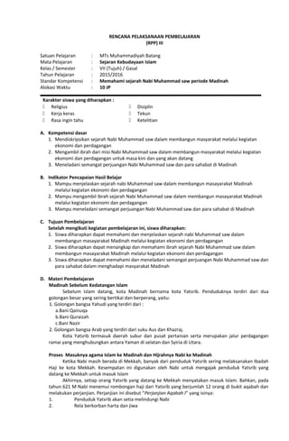 RENCANA PELAKSANAAN PEMBELAJARAN
(RPP) III
Satuan Pelajaran : MTs Muhammadiyah Batang
Mata Pelajaran : Sejaran Kebudayaan Islam
Kelas / Semester : VII (Tujuh) / Gasal
Tahun Pelajaran : 2015/2016
Standar Kompetensi : Memahami sejarah Nabi Muhammad saw periode Madinah
Alokasi Waktu : 10 JP
Karakter siswa yang diharapkan :
 Religius
 Kerja keras
 Rasa ingin tahu
 Disiplin
 Tekun
 Ketelitian
A. Kompetensi dasar
1. Mendiskripsikan sejarah Nabi Muhammad saw dalam membangun masyarakat melalui kegiatan
ekonomi dan perdagangan
2. Mengambil ibrah dari misi Nabi Muhammad saw dalam membangun masyarakat melalui kegiatan
ekonomi dan perdagangan untuk masa kini dan yang akan datang
3. Meneladani semangat perjuangan Nabi Muhammad saw dan para sahabat di Madinah
B. Indikator Pencapaian Hasil Belajar
1. Mampu menjelaskan sejarah nabi Muhammad saw dalam membangun masayarakat Madinah
melalui kegiatan ekonomi dan perdagangan
2. Mampu mengambil ibrah sejarah Nabi Muhammad saw dalam membangun masayarakat Madinah
melalui kegiatan ekonomi dan perdagangan
3. Mampu meneladani semangat perjuangan Nabi Muhammad saw dan para sahabat di Madinah
C. Tujuan Pembelajaran
Setelah mengikuti kegiatan pembelajaran ini, siswa diharapkan:
1. Siswa diharapkan dapat memahami dan menjelaskan sejarah nabi Muhammad saw dalam
membangun masayarakat Madinah melalui kegiatan ekonomi dan perdagangan
2. Siswa diharapkan dapat menangkap dan memahami ibrah sejarah Nabi Muhammad saw dalam
membangun masayarakat Madinah melalui kegiatan ekonomi dan perdagangan
3. Siswa diharapkan dapat memahami dan meneladani semangat perjuangan Nabi Muhammad saw dan
para sahabat dalam menghadapi masyarakat Madinah
D. Materi Pembelajaran
Madinah Sebelum Kedatangan Islam
Sebelum Islam datang, kota Madinah bernama kota Yatsrib. Penduduknya terdiri dari dua
golongan besar yang sering bertikai dan berperang, yaitu:
1. Golongan bangsa Yahudi yang terdiri dari :
a.Bani Qainuqa
b.Bani Quraizah
c.Bani Nazir
2. Golongan bangsa Arab yang terdiri dari suku Aus dan Khazraj.
Kota Yatsrib termasuk daerah subur dan pusat pertanian serta merupakan jalur perdagangan
ramai yang menghubungkan antara Yaman di selatan dan Syiria di Utara.
Proses Masuknya agama Islam ke Madinah dan Hijrahnya Nabi ke Madinah
Ketika Nabi masih berada di Mekkah, banyak dari penduduk Yatsrib sering melaksanakan Ibadah
Haji ke kota Mekkah. Kesempatan ini digunakan oleh Nabi untuk mengajak penduduk Yatsrib yang
datang ke Mekkah untuk masuk Islam
Akhirnya, setiap orang Yatsrib yang datang ke Mekkah menyatakan masuk Islam. Bahkan, pada
tahun 621 M Nabi menemui rombongan haji dari Yatsrib yang berjumlah 12 orang di bukit aqabah dan
melakukan perjanjian. Perjanjian ini disebut “Perjanjian Aqabah I” yang isinya:
1. Penduduk Yatsrib akan setia melindungi Nabi
2. Rela berkorban harta dan jiwa
 