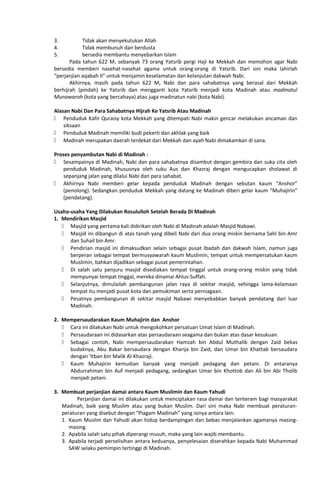 3. Tidak akan menyekutukan Allah
4. Tidak membunuh dan berdusta
5. bersedia membantu menyebarkan Islam
Pada tahun 622 M, sebanyak 73 orang Yatsrib pergi Haji ke Mekkah dan memohon agar Nabi
bersedia memberi nasehat-nasehat agama untuk orang-orang di Yatsrib. Dari sini maka lahirlah
“perjanjian aqabah II” untuk menjamin keselamatan dan kelanjutan dakwah Nabi.
Akhirnya, masih pada tahun 622 M, Nabi dan para sahabatnya yang berasal dari Mekkah
berhijrah (pindah) ke Yatsrib dan mengganti kota Yatsrib menjadi kota Madinah atau madinatul
Munawaroh (kota yang bercahaya) atau juga madinatun nabi (kota Nabi).
Alasan Nabi Dan Para Sahabatnya Hijrah Ke Yatsrib Atau Madinah
 Penduduk Kafir Quraisy kota Mekkah yang ditempati Nabi makin gencar melakukan ancaman dan
siksaan
 Penduduk Madinah memiliki budi pekerti dan akhlak yang baik
 Madinah merupakan daerah terdekat dari Mekkah dan ayah Nabi dimakamkan di sana.
Proses penyambutan Nabi di Madinah :
 Sesampainya di Madinah, Nabi dan para sahabatnya disambut dengan gembira dan suka cita oleh
penduduk Madinah, khususnya oleh suku Aus dan Khazraj dengan mengucapkan sholawat di
sepanjang jalan yang dilalui Nabi dan para sahabat.
 Akhirnya Nabi memberi gelar kepada penduduk Madinah dengan sebutan kaum “Anshor”
(penolong). Sedangkan penduduk Mekkah yang datang ke Madinah diberi gelar kaum “Muhajirin”
(pendatang).
Usaha-usaha Yang Dilakukan Rosululloh Setelah Berada Di Madinah
1. Mendirikan Masjid
 Masjid yang pertama kali didirikan oleh Nabi di Madinah adalah Masjid Nabawi.
 Masjid ini dibangun di atas tanah yang dibeli Nabi dari dua orang miskin bernama Sahl bin Amr
dan Suhail bin Amr.
 Pendirian masjid ini dimaksudkan selain sebagai pusat Ibadah dan dakwah Islam, namun juga
berperan sebagai tempat bermusyawarah kaum Muslimin, tempat untuk mempersatukan kaum
Muslimin, bahkan dijadikan sebagai pusat pemerintahan.
 Di salah satu penjuru masjid disediakan tempat tinggal untuk orang-orang miskin yang tidak
mempunyai tempat tinggal, mereka dinamai Ahlus-Suffah.
 Selanjutnya, dimulailah pembangunan jalan raya di sekitar masjid, sehingga lama-kelamaan
tempat itu menjadi pusat kota dan pemukiman serta perniagaan.
 Pesatnya pembangunan di sekitar masjid Nabawi menyebabkan banyak pendatang dari luar
Madinah.
2. Mempersaudarakan Kaum Muhajirin dan Anshor
 Cara ini dilakukan Nabi untuk mengokohkan persatuan Umat Islam di Madinah.
 Persaudaraan ini didasarkan atas persaudaraan seagama dan bukan atas dasar kesukuan.
 Sebagai contoh, Nabi mempersaudarakan Hamzah bin Abdul Muthalib dengan Zaid bekas
budaknya, Abu Bakar bersaudara dengan Kharija bin Zaid, dan Umar bin Khattab bersaudara
dengan 'Itban bin Malik Al-Khazraji.
 Kaum Muhajirin kemudian banyak yang menjadi pedagang dan petani. Di antaranya
Abdurrahman bin Auf menjadi pedagang, sedangkan Umar bin Khottob dan Ali bin Abi Tholib
menjadi petani.
3. Membuat perjanjian damai antara Kaum Muslimin dan Kaum Yahudi
Perjanjian damai ini dilakukan untuk menciptakan rasa damai dan tenteram bagi masyarakat
Madinah, baik yang Muslim atau yang bukan Muslim. Dari sini maka Nabi membuat peraturan-
peraturan yang disebut dengan “Piagam Madinah” yang isinya antara lain:
1. Kaum Muslim dan Yahudi akan hidup berdampingan dan bebas menjalankan agamanya masing-
masing.
2. Apabila salah satu pihak diperangi musuh, maka yang lain wajib membantu.
3. Apabila terjadi perselisihan antara keduanya, penyelesaian diserahkan kepada Nabi Muhammad
SAW selaku pemimpin tertinggi di Madinah.
 