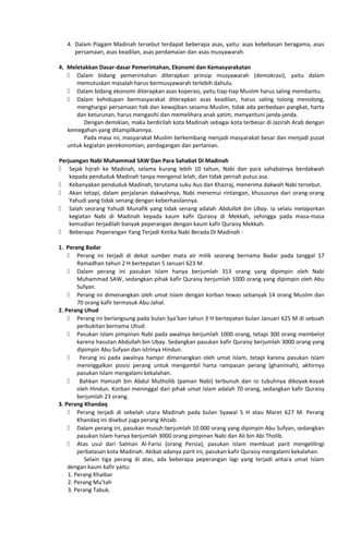 4. Dalam Piagam Madinah tersebut terdapat beberapa asas, yaitu: asas kebebasan beragama, asas
persamaan, asas keadilan, asas perdamaian dan asas musyawarah.
4. Meletakkan Dasar-dasar Pemerintahan, Ekonomi dan Kemasyarakatan
 Dalam bidang pemerintahan diterapkan prinsip musyawarah (demokrasi), yaitu dalam
memutuskan masalah harus bermusyawarah terlebih dahulu.
 Dalam bidang ekonomi diterapkan asas koperasi, yaitu tiap-tiap Muslim harus saling membantu.
 Dalam kehidupan bermasyarakat diterapkan asas keadilan, harus saling tolong menolong,
menghargai persamaan hak dan kewajiban sesama Muslim, tidak ada perbedaan pangkat, harta
dan keturunan, harus mengasihi dan memelihara anak yatim, menyantuni janda-janda.
Dengan demikian, maka berdirilah kota Madinah sebagai kota terbesar di Jazirah Arab dengan
kemegahan yang ditampilkannya.
Pada masa ini, masyarakat Muslim berkembang menjadi masyarakat besar dan menjadi pusat
untuk kegiatan perekonomian, perdagangan dan pertanian.
Perjuangan Nabi Muhammad SAW Dan Para Sahabat Di Madinah
 Sejak hijrah ke Madinah, selama kurang lebih 10 tahun, Nabi dan para sahabatnya berdakwah
kepada penduduk Madinah tanpa mengenal lelah, dan tidak pernah putus asa.
 Kebanyakan penduduk Madinah, terutama suku Aus dan Khazraj, menerima dakwah Nabi tersebut.
 Akan tetapi, dalam perjalanan dakwahnya, Nabi menemui rintangan, khususnya dari orang-orang
Yahudi yang tidak senang dengan keberhasilannya.
 Salah seorang Yahudi Munafik yang tidak senang adalah Abdullah bin Ubay. Ia selalu melaporkan
kegiatan Nabi di Madinah kepada kaum kafir Quraisy di Mekkah, sehingga pada masa-masa
kemudian terjadilah banyak peperangan dengan kaum kafir Quraisy Mekkah.
 Beberapa Peperangan Yang Terjadi Ketika Nabi Berada Di Madinah :
1. Perang Badar
 Perang ini terjadi di dekat sumber mata air milik seorang bernama Badar pada tanggal 17
Ramadhan tahun 2 H bertepatan 5 Januari 623 M.
 Dalam perang ini pasukan Islam hanya berjumlah 313 orang yang dipimpin oleh Nabi
Muhammad SAW, sedangkan pihak kafir Quraisy berjumlah 1000 orang yang dipimpin oleh Abu
Sufyan.
 Perang ini dimenangkan oleh umat Islam dengan korban tewas sebanyak 14 orang Muslim dan
70 orang kafir termasuk Abu Jahal.
2. Perang Uhud
 Perang ini berlangsung pada bulan Sya’ban tahun 3 H bertepatan bulan Januari 625 M di sebuah
perbukitan bernama Uhud.
 Pasukan Islam pimpinan Nabi pada awalnya berjumlah 1000 orang, tetapi 300 orang membelot
karena hasutan Abdullah bin Ubay. Sedangkan pasukan kafir Quraisy berjumlah 3000 orang yang
dipimpin Abu Sufyan dan istrinya Hindun.
 Perang ini pada awalnya hampir dimenangkan oleh umat Islam, tetapi karena pasukan Islam
meninggalkan posisi perang untuk mengambil harta rampasan perang (ghanimah), akhirnya
pasukan Islam mengalami kekalahan.
 Bahkan Hamzah bin Abdul Mutholib (paman Nabi) terbunuh dan isi tubuhnya dikoyak-koyak
oleh Hindun. Korban meninggal dari pihak umat Islam adalah 70 orang, sedangkan kafir Quraisy
berjumlah 23 orang.
3. Perang Khandaq
 Perang terjadi di sebelah utara Madinah pada bulan Syawal 5 H atau Maret 627 M. Perang
Khandaq ini disebut juga perang Ahzab.
 Dalam perang ini, pasukan musuh berjumlah 10.000 orang yang dipimpin Abu Sufyan, sedangkan
pasukan Islam hanya berjumlah 3000 orang pimpinan Nabi dan Ali bin Abi Tholib.
 Atas usul dari Salman Al-Farisi (orang Persia), pasukan Islam membuat parit mengelilingi
perbatasan kota Madinah. Akibat adanya parit ini, pasukan kafir Quraisy mengalami kekalahan.
Selain tiga perang di atas, ada beberapa peperangan lagi yang terjadi antara umat Islam
dengan kaum kafir yaitu:
1. Perang Khaibar
2. Perang Mu’tah
3. Perang Tabuk.
 