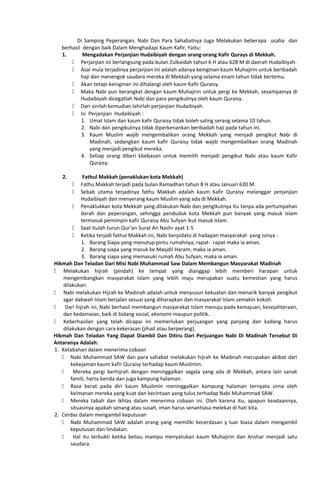 Di Samping Peperangan, Nabi Dan Para Sahabatnya Juga Melakukan beberapa usaha dan
berhasil dengan baik Dalam Menghadapi Kaum Kafir, Yaitu:
1. Mengadakan Perjanjian Hudaibiyah dengan orang-orang Kafir Qurays di Mekkah.
 Perjanjian ini berlangsung pada bulan Zulkaidah tahun 6 H atau 628 M di daerah Hudaibiyah.
 Asal mula terjadinya perjanjian ini adalah adanya keinginan kaum Muhajirin untuk beribadah
haji dan menengok saudara mereka di Mekkah yang selama enam tahun tidak bertemu.
 Akan tetapi keinginan ini dihalangi oleh kaum Kafir Quraisy.
 Maka Nabi pun berangkat dengan kaum Muhajirin untuk pergi ke Mekkah, sesampainya di
Hudaibiyah dicegatlah Nabi dan para pengikutnya oleh kaum Quraisy.
 Dari sinilah kemudian lahirlah perjanjian Hudaibiyah.
 Isi Perjanjian Hudaibiyah :
1. Umat Islam dan kaum kafir Quraisy tidak boleh saling serang selama 10 tahun.
2. Nabi dan pengikutnya tidak diperkenankan beribadah haji pada tahun ini.
3. Kaum Muslim wajib mengembalikan orang Mekkah yang menjadi pengikut Nabi di
Madinah, sedangkan kaum kafir Quraisy tidak wajib mengembalikan orang Madinah
yang menjadi pengikut mereka.
4. Setiap orang diberi kbebasan untuk memilih menjadi pengikut Nabi atau kaum Kafir
Quraisy.
2. Fathul Makkah (penaklukan kota Mekkah)
 Fathu Makkah terjadi pada bulan Ramadhan tahun 8 H atau Januari 630 M.
 Sebab utama terjadinya fathu Makkah adalah kaum Kafir Quraisy melanggar perjanjian
Hudaibiyah dan menyerang kaum Muslim yang ada di Mekkah.
 Penaklukkan kota Mekkah yang dilakukan Nabi dan pengikutnya itu tanpa ada pertumpahan
darah dan peperangan, sehingga penduduk kota Mekkah pun banyak yang masuk Islam
termasuk pemimpin kafir Quraisy Abu Sufyan ikut masuk Islam.
 Saat itulah turun Qur’an Surat An Nashr ayat 1-5
 Ketika terjadi fathul Makkah ini, Nabi berpidato di hadapan masyarakat yang isinya :
1. Barang Siapa yang menutup pintu rumahnya, rapat- rapat maka ia aman.
2. Barang siapa yang masuk ke Masjdil Haram, maka ia aman.
3. Barang siapa yang memasuki rumah Abu Sufyan, maka ia aman.
Hikmah Dan Teladan Dari Misi Nabi Muhammad Saw Dalam Membangun Masyarakat Madinah
 Melakukan hijrah (pindah) ke tempat yang dianggap lebih memberi harapan untuk
mengembangkan masyarakat Islam yang lebih maju merupakan suatu kemestian yang harus
dilakukan.
 Nabi melakukan Hijrah ke Madinah adalah untuk menyusun kekuatan dan menarik banyak pengikut
agar dakwah Islam berjalan sesuai yang diharapkan dan masyarakat Islam semakin kokoh.
 Dari hijrah ini, Nabi berhasil membangun masyarakat Islam menuju pada kemajuan, kesejahteraan,
dan kedamaian, baik di bidang sosial, ekonomi maupun politik.
 Keberhasilan yang telah dicapai ini memerlukan perjuangan yang panjang dan kadang harus
dilakukan dengan cara kekerasan (jihad atau berperang).
Hikmah Dan Teladan Yang Dapat Diambil Dan Ditiru Dari Perjuangan Nabi Di Madinah Tersebut Di
Antaranya Adalah:
1. Ketabahan dalam menerima cobaan
 Nabi Muhammad SAW dan para sahabat melakukan hijrah ke Madinah merupakan akibat dari
kekejaman kaum kafir Quraisy terhadap kaum Muslimin.
 Mereka pergi berhijrah dengan meninggalkan segala yang ada di Mekkah, antara lain sanak
famili, harta benda dan juga kampung halaman.
 Rasa berat pada diri kaum Muslimin meninggalkan kampung halaman ternyata sirna oleh
keimanan mereka yang kuat dan kecintaan yang tulus terhadap Nabi Muhammad SAW.
 Mereka tabah dan ikhlas dalam menerima cobaan ini. Oleh karena itu, apapun keadaannya,
situasinya apakah senang atau susah, iman harus senantiasa melekat di hati kita.
2. Cerdas dalam mengambil keputusan
 Nabi Muhammad SAW adalah orang yang memiliki kecerdasan y luar biasa dalam mengambil
keputusan dan tindakan.
 Hal itu terbukti ketika beliau mampu menyatukan kaum Muhajirin dan Anshar menjadi satu
saudara.
 