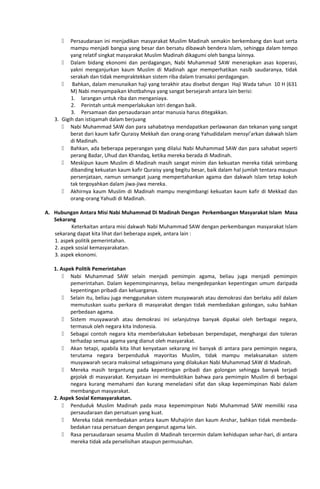  Persaudaraan ini menjadikan masyarakat Muslim Madinah semakin berkembang dan kuat serta
mampu menjadi bangsa yang besar dan bersatu dibawah bendera Islam, sehingga dalam tempo
yang relatif singkat masyarakat Muslim Madinah dikagumi oleh bangsa lainnya.
 Dalam bidang ekonomi dan perdagangan, Nabi Muhammad SAW menerapkan asas koperasi,
yakni menganjurkan kaum Muslim di Madinah agar memperhatikan nasib saudaranya, tidak
serakah dan tidak mempraktekkan sistem riba dalam transaksi perdagangan.
 Bahkan, dalam menunaikan haji yang terakhir atau disebut dengan Haji Wada tahun 10 H (631
M) Nabi menyampaikan khotbahnya yang sangat bersejarah antara lain berisi:
1. larangan untuk riba dan menganiaya.
2. Perintah untuk memperlakukan istri dengan baik.
3. Persamaan dan persaudaraan antar manusia harus ditegakkan.
3. Gigih dan istiqamah dalam berjuang
 Nabi Muhammad SAW dan para sahabatnya mendapatkan perlawanan dan tekanan yang sangat
berat dari kaum kafir Quraisy Mekkah dan orang-orang Yahudidalam mensyi’arkan dakwah Islam
di Madinah.
 Bahkan, ada beberapa peperangan yang dilalui Nabi Muhammad SAW dan para sahabat seperti
perang Badar, Uhud dan Khandaq, ketika mereka berada di Madinah.
 Meskipun kaum Muslim di Madinah masih sangat minim dan kekuatan mereka tidak seimbang
dibanding kekuatan kaum kafir Quraisy yang begitu besar, baik dalam hal jumlah tentara maupun
persenjataan, namun semangat juang mempertahankan agama dan dakwah Islam tetap kokoh
tak tergoyahkan dalam jiwa-jiwa mereka.
 Akhirnya kaum Muslim di Madinah mampu mengimbangi kekuatan kaum kafir di Mekkad dan
orang-orang Yahudi di Madinah.
A. Hubungan Antara Misi Nabi Muhammad Di Madinah Dengan Perkembangan Masyarakat Islam Masa
Sekarang
Keterkaitan antara misi dakwah Nabi Muhammad SAW dengan perkembangan masyarakat Islam
sekarang dapat kita lihat dari beberapa aspek, antara lain :
1. aspek politik pemerintahan.
2. aspek sosial kemasyarakatan.
3. aspek ekonomi.
1. Aspek Politik Pemerintahan
 Nabi Muhammad SAW selain menjadi pemimpin agama, beliau juga menjadi pemimpin
pemerintahan. Dalam kepemimpinannya, beliau mengedepankan kepentingan umum daripada
kepentingan pribadi dan keluarganya.
 Selain itu, beliau juga menggunakan sistem musyawarah atau demokrasi dan berlaku adil dalam
memutuskan suatu perkara di masyarakat dengan tidak membedakan golongan, suku bahkan
perbedaan agama.
 Sistem musyawarah atau demokrasi ini selanjutnya banyak dipakai oleh berbagai negara,
termasuk oleh negara kita Indonesia.
 Sebagai contoh negara kita memberlakukan kebebasan berpendapat, menghargai dan toleran
terhadap semua agama yang dianut oleh masyarakat.
 Akan tetapi, apabila kita lihat kenyataan sekarang ini banyak di antara para pemimpin negara,
terutama negara berpenduduk mayoritas Muslim, tidak mampu melaksanakan sistem
musyawarah secara maksimal sebagaimana yang dilakukan Nabi Muhammad SAW di Madinah.
 Mereka masih tergantung pada kepentingan pribadi dan golongan sehingga banyak terjadi
gejolak di masyarakat. Kenyataan ini membuktikan bahwa para pemimpin Muslim di berbagai
negara kurang memahami dan kurang meneladani sifat dan sikap kepemimpinan Nabi dalam
membangun masyarakat.
2. Aspek Sosial Kemasyarakatan.
 Penduduk Muslim Madinah pada masa kepemimpinan Nabi Muhammad SAW memiliki rasa
persaudaraan dan persatuan yang kuat.
 Mereka tidak membedakan antara kaum Muhajirin dan kaum Anshar, bahkan tidak membeda-
bedakan rasa persatuan dengan penganut agama lain.
 Rasa persaudaraan sesama Muslim di Madinah tercermin dalam kehidupan sehar-hari, di antara
mereka tidak ada perselisihan ataupun permusuhan.
 