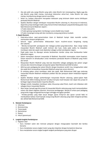  Jika ada salah satu warga Muslim yang sakit, maka Muslim lain menjenguknya. Begitu juga jika
ada Muslim yang tidak mampu mencukupi kebutuhan sehari-hari, maka Muslim lain yang
mampu membantunya dengan penuh rasa ikhlas.
 Selain itu, budaya silaturahmi merupakan kebiasaan yang tertanam dalam warna kehidupan
penduduk Muslim Madinah
 Apabila dikaitkan dengan kehidupan masyarakat Muslim sekarang ini, khususnya di Indonesia,
dapat kita jumpai berbagai tradisi yang mencerminkan kebudayaan yang berkembang pada masa
Nabi Muhammad di Madinah, Seperti :
1.Tradisi silaturahmi.
2.Tradisi gotong royong dalam membangun sarana ibadah atau masjid.
3.Tradisi menjenguk orang sakit dan membantu orang yang terkena musibah.
3. Aspek Ekonomi.
 Pada tahun-tahun awal, pemerintahan Islam di Madinah hampir tidak memiliki sumber
memasukan ataupun pengeluaran.
 Seluruh tugas pemerintahan dilaksanakan kaum muslimin secara bergotong royong
dan sukarela.
 Mereka memperoleh pendapatan dari bebagai sumber yang tidak terikat. Akan tetapi ketika
masyarakat Muslim Madinah sudah tentram dan kuat, maka pada waktu itu kewajiban
membayar zakat dan pajak mulai dijalankan sebagai sumber pendapatan negara.
 Pajak pada masa itu dipungut semata berdasarkan standar cukup atau berdasarkan kadar
kebutuhan negara.
 Dalam memajukan ekonomi masyarakat di Madinah, Rasulullah menerapkan sistem koperasi.
Sistem ekonomi ini dimaksudkan untuk membantu penduduk Muslim di Madinah yang miskin
dan lemah.
 Masyarakat Muslim Madinah yang rata-rata berprofesi sebagai pedagang dan petani sangat
antusias dan menerima dengan senang hati ajakan Nabi Muhammad SAW tersebut.
 Akhirnya para pedagang dan petani Muslim dengan kesadaran sendiri mau mengeluarkan zakat
dan pajak demi terwujudnya masyarakat Madinah yang maju secara ekonomi.
 Di samping ajakan untuk membayar zakat dan pajak, Nabi Muhammad SAW juga melarang
masyarakat Muslim Madinah melakukan praktek riba dan penipuan dalam melakukan kegiatan
ekonomi.
 Apabila dikaitkan dengan perkembangan masyarakat Muslim sekarang, ajakan-ajakan Nabi
Muhammad SAW di bidang ekonomi tersebut ternyata masih berjalan dan dapat kita jumpai di
berbagai negara berpenduduk mayoritas Muslim.
 Sebagai contoh, kewajiban membayar zakat, khususnya zakat fitrah, masih rutin dilakukan oleh
sebagian besar masyarakat Muslim.
 Akan tetapi, banyak juga kita jumpai di masyarakat Muslim sekarang yang masih mempraktekkan
sistem riba dalam kegiatan ekonomi, khususnya perdagangan. Banyak di antara para pedagang
yang terlalu tinggi mengambil keuntungan sehingga merugikan pembeli.
 Perilaku-perilaku yang tidak sesuai dengan ajaran Al-Qur’an dan ajaran sunnah Nabi ini
membuktikan bahwa masih banyak orang-orang Muslim sekarang yang tidak mengenal perilaku
dan akhlak Nabi Muhammad SAW.
E. Metode Pembelajaran
1. Informasi
2. Brainstorming
3. Tanya jawab
4. Demonstrasi
5. Diskusi
6. Inkuiri (penemuan)
F. Langkah-langkah Pembelajaran
1. Kegiatan awal
 Guru memberi salam dan memulai pelajaran dengan mengucapkan basmalah dan berdoa
bersama
 Guru menjelaskan secara singkat materi yang akan diajarkan dengan kompetensi dasarnya
 Guru menjelaskan secara singkat langkah-langkah pembelajaran yang akan dicapai
 