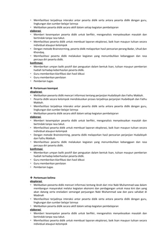  Memfasilitasi terjadinya interaksi antar peserta didik serta antara peserta didik dengan guru,
lingkungan dan sumber belajar lainnya
 Melibatkan peserta didik secara aktif dalam setiap kegiatan pembelajaran
elaborasi
 Memberi kesempatan peserta didik untuk berfikir, menganalisis menyelesaikan masalah dan
bertindak tanpa rasa takut.
 Memfasilitasi peserta didik untuk membuat laporan eksplorasi, baik lisan maupun tulisan secara
individual ataupun kelompok
 Dengan metode Brainstorming, peserta didik melaporkan hasil pencarian perang Badar, Uhud dan
Khondaq.
 Memfasilitasi peserta didik melakukan kegiatan yang menumbuhkan kebanggaan dan rasa
percaya diri peserta didik.
konfirmasi
 Memberikan umpan balik positif dan penguatan dalam bentuk lisan, tulisan maupun pemberian
hadiah terhadap keberhasilan peserta didik.
 Guru memberikan klarifikasi dari hasil dikusi
 Guru memberikan penilaian
 Pemberian tugas
 Pertemuan keempat
eksplorasi
 Melibatkan peeserta didik mencari informasi tentang perjanjian Hudaibiyah dan Fathu Makkah.
 Peserta didik secara kelompok mendiskusikan proses terjadinya perjanjian Hudaibiyah dan Fathu
Makkah.
 Memfasilitasi terjadinya interaksi antar peserta didik serta antara peserta didik dengan guru,
lingkungan dan sumber belajar lainnya
 Melibatkan peserta didik secara aktif dalam setiap kegiatan pembelajaran
elaborasi
 Memberi kesempatan peserta didik untuk berfikir, menganalisis menyelesaikan masalah dan
bertindak tanpa rasa takut.
 Memfasilitasi peserta didik untuk membuat laporan eksplorasi, baik lisan maupun tulisan secara
individual ataupun kelompok
 Dengan metode Brainstorming, peserta didik melaporkan hasil pencarian perjanjian Hudaibiyah
dan Fathu Makkah.
 Memfasilitasi peserta didik melakukan kegiatan yang menumbuhkan kebanggaan dan rasa
percaya diri peserta didik.
konfirmasi
 Memberikan umpan balik positif dan penguatan dalam bentuk lisan, tulisan maupun pemberian
hadiah terhadap keberhasilan peserta didik.
 Guru memberikan klarifikasi dari hasil dikusi
 Guru memberikan penilaian
 Pemberian tugas
 Pertemuan kelima
eksplorasi
 Melibatkan peeserta didik mencari informasi tentang ibrah dari misi Nabi Muhammad saw dalam
membangun masyarakat melalui kegiatan ekonomi dan perdagangan untuk masa kini dan yang
akan datang serta eneladani semangat perjuangan Nabi Muhammad saw dan para sahabat di
Madinah
 Memfasilitasi terjadinya interaksi antar peserta didik serta antara peserta didik dengan guru,
lingkungan dan sumber belajar lainnya
 Melibatkan peserta didik secara aktif dalam setiap kegiatan pembelajaran
elaborasi
 Memberi kesempatan peserta didik untuk berfikir, menganalisis menyelesaikan masalah dan
bertindak tanpa rasa takut.
 Memfasilitasi peserta didik untuk membuat laporan eksplorasi, baik lisan maupun tulisan secara
individual ataupun kelompok
 