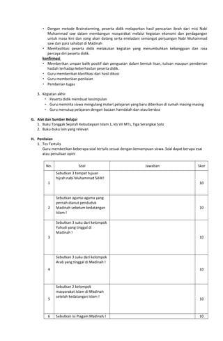  Dengan metode Brainstorming, peserta didik melaporkan hasil pencarian ibrah dari misi Nabi
Muhammad saw dalam membangun masyarakat melalui kegiatan ekonomi dan perdagangan
untuk masa kini dan yang akan datang serta eneladani semangat perjuangan Nabi Muhammad
saw dan para sahabat di Madinah
 Memfasilitasi peserta didik melakukan kegiatan yang menumbuhkan kebanggaan dan rasa
percaya diri peserta didik.
konfirmasi
 Memberikan umpan balik positif dan penguatan dalam bentuk lisan, tulisan maupun pemberian
hadiah terhadap keberhasilan peserta didik.
 Guru memberikan klarifikasi dari hasil dikusi
 Guru memberikan penilaian
 Pemberian tugas
3. Kegiatan akhir
 Peserta didik membuat kesimpulan
 Guru meminta siswa mengulang materi pelajaran yang baru diberikan di rumah masing-masing
 Guru menutup pelajaran dengan bacaan hamdalah dan atau berdoa
G. Alat dan Sumber Belajar
1. Buku Tonggak Sejarah Kebudayaan Islam 1, kls VII MTs, Tiga Serangkai Solo
2. Buku-buku lain yang relevan
H. Penilaian
1. Tes Tertulis
Guru memberikan beberapa soal tertulis sesuai dengan kemampuan siswa. Soal dapat berupa esai
atau penulisan opini
No. Soal Jawaban Skor
1
Sebutkan 3 tempat tujuan
hijrah nabi Muhammad SAW!
10
2
Sebutkan agama-agama yang
pernah dianut penduduk
Madinah sebelum kedatangan
Islam !
10
3
Sebutkan 3 suku dari kelompok
Yahudi yang tinggal di
Madinah !
10
4
Sebutkan 3 suku dari kelompok
Arab yang tinggal di Madinah !
10
5
Sebutkan 2 kelompok
masyarakat Islam di Madinah
setelah kedatangan Islam !
10
6 Sebutkan isi Piagam Madinah ! 10
 
