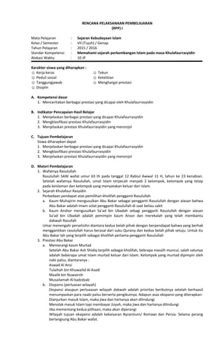 RENCANA PELAKSANAAN PEMBELAJARAN
(RPP) I
Mata Pelajaran : Sejaran Kebudayaan Islam
Kelas / Semester : VII (Tujuh) / Genap
Tahun Pelajaran : 2015 / 2016
Standar Kompetensi : Memahami sejarah perkembangan Islam pada masa Khulafaurrasyidin
Alokasi Waktu : 10 JP
Karakter siswa yang diharapkan :
☺ Kerja keras
☺ Peduli sosial
☺ Tanggungjawab
☺ Disiplin
☺ Tekun
☺ Ketelitian
☺ Menghargai prestasi
A. Kompetensi dasar
1. Menceritakan berbagai prestasi yang dicapai oleh Khulafaurrasyidin
B. Indikator Pencapaian Hasil Belajar
1. Menjelaskan berbagai prestasi yang dicapai Khulafaurrasyidin
2. Mengklasifikasi prestasi Khulafaurrasyidin
3. Menjelaskan prestasi Khulafaurrasyidin yang menonjol
C. Tujuan Pembelajaran
Siswa diharapkan dapat
1. Menjelaskan berbagai prestasi yang dicapai Khulafaurrasyidin
2. Mengklasifikasi prestasi Khulafaurrasyidin
3. Menjelaskan prestasi Khulafaurrasyidin yang menonjol
D. Materi Pembelajaran
1. Wafatnya Rasulullah
Rasulullah SAW wafat umur 63 th pada tanggal 12 Rabiul Awwal 11 H, tahun ke 23 kenabian.
Setelah wafatnya Rasulullah, umat Islam terpecah menjadi 2 kelompok, kelompok yang tetap
pada keislaman dan kelompok yang menyatakan keluar dari Islam.
2. Sejarah Khulafaur Rasyidin
Perbedaan pendapat atas pemilihan kholifah pengganti Rasulullah
a. Kaum Muhajirin mengusulkan Abu Bakar sebagai pengganti Rasulullah dengan alasan bahwa
Abu Bakar adalah imam solat pengganti Rasulullah di saat beliau sakit
b. Kaum Anshor mengusulkan Sa’ad bin Ubadah sebagi pengganti Rasulullah dengan alasan
Sa’ad bin Ubadah adalah pemimpin kaum Ansor dan merekalah yang telah membantu
dakwah Rasullah
Umar menengahi perselisihn diantara kedua belah pihak dengan berpendapat bahwa yang berhak
menggantikan rasulullah harus berasal dari suku Quraisy dan kedua belah pihak setuju. Untuk itu
Abu Bakar lah yang terpilih sebagai kholifah pertama pengganti Rasulullah
3. Prestasi Abu Bakar
a. Memerangi kaum Murtad
Setelah Abu Bakar Ash Shidiq terpilih sebagai kholifah, bebrapa masalh muncul, salah satunya
adalah beberapa umat Islam murtad keluar dari Islam. Kelompok yang murtad dipimpin oleh
nabi palsu, diantaranya :
Aswad Al Ansi
Tulaihah bin Khuwailid Al Asadi
Maalik bin Nuwairoh
Musailamah Al kadzdzab
b. Ekspansi (perluasan wilayah)
Ekspansi ataupun perluaasan wilayah dakwah adalah prioritas berikutnya setelah berhaasil
menumpaskan para naabi palsu berserta pengikutnya. Adapun asas ekspansi yang diterapkan:
Dianjurkan masuk Islam, maka jiwa dan hartanya akan dilindungi
Menolak masuk Islam tapi membayar Jizyah, maka jiwa dan hartanya dilindungi
Jika mementang kedua pilihaan, maka akan diperangi
Wilayah tujuan ekapansi adalah kekaisaran Byzantium/ Romawi dan Persia. Selama perang
berlangsung Abu Bakar wafat.
 