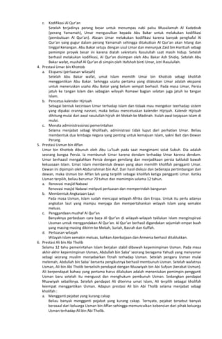 c. Kodifikasi Al Qur’an
Setelah terjadinya perang besar untuk menumpas nabi palsu Musailamah Al Kadzdzab
(perang Yamamah), Umar mengusulkan kepada Abu Bakar untuk melakukan kodifikasi
(pembukuan Al Qur’an). Alasan Umar melakukan kodifikasi karena banyak penghafal Al
Qur’an yang gugur dalam perang Yamamah sehingga ditakutkan Al Qur’an akan hilang dan
tinggal Kenangan. Abu Bakar setuju dengan usul Umar dan menunjuk Zaid bin Haritsah sebagi
pemimpin proyek besar ini karena dialah sekretaris Rasulullah saat masih hidup. Setelah
berhasil melakukan kodifikasi, Al Qur’an disimpan oleh Abu Bakar Ash Shidiq. Setelah Abu
Bakar wafat, mushaf Al Qur’an di simpin oleh Hafshoh binti Umar, istri Rasulullah.
4. Prestasi Umar bin Khottob
a. Ekspansi (perluasan wilayah)
Setelah Abu Bakar wafat, umat Islam memilih Umar bin Khottob sebagi kholifah
menggantikan Abu Bakar. Sehingga usaha pertama yang dilakukan Umar adalah ekspansi
untuk meneruskan usaha Abu Bakar yang belum sempat berhasil. Pada masa Umar, Persia
jatuh ke tangan Islam dan sebagian wilayah Romawi bagian selatan juga jatuh ke tangan
Islam.
b. Pencetus kalender Hijriyah
Sebagai bentuk kecintaan Umar terhadap Islam dan tidaak mau mengekor teerhadap sistem
yang dipakai oranng nasrani, maka beliau mencetuskan kalender Hijriyah. Kalendr Hijriyah
dihitung mulai dari awal rasulullah hijrah dri Mekah ke Madinah. Itulah awal kejayaan Islam di
mulai.
c. Menata administrassirasi pemerintahan
Selama menjabat sebagi kholifaah, administrasi tidak luput dari perhatian Umar. Beliau
membentuk dua lembaga negara yang penting untuk kemajuan Islam, yakni Bait dan Dewan
Perang.
5. Prestasi Usman bin Affan
Umar bin Khottob dibunuh oleh Abu Lu’luah pada saat mengimami solat Subuh. Dia adalah
seorang bangsa Persia. Ia membunuh Umar karena dendam terhadap Umar karena dendam.
Umar berhaasil mengalahkan Persia dengan gemilang dan menjadikaan persia taklukdi bawah
kekuasaan Islam. Umat Islam membentuk dewan yang akan memilih kholifah pengganti Umar.
Dewan ini dipimpin oleh Abdurrahman bin Auf. Dari hasil diskusi dan beberapa pertimbangan dari
dewan, maka Usman bin Affan lah yang terpilih sebagai kholifah ketiga pengganti Umar. Ketika
Usman terpilih, beliau berumur 70 tahun dan memimpin selama 12 tahun.
a. Renovasi masjid Nabawi
Renovasi masjid Nabawi meliputi perluasan dan memperindah bangunan
b. Membentuk Angkataan Laut
Pada masa Usman, Islam sudah mencapai wilayah Afrika dan Eropa. Untuk itu perlu adanya
angkatan laut yang mampu menjaga dan mempertahankan wilayah Islam yang semakin
meluas.
c. Penggandaan mushaf Al Qur’an
Banyaknya perbedaan cara baca Al Qur’an di wilayah-wilayah taklukan Islam menginspirasi
Ussman untuk menggandakan Al Qur’an. Al Qur’an berhasil digandakan sejumlah empat buah
yang masing-masing dikirim ke Mekah, Suriah, Basrah dan Kuffah.
d. Perluasan wilayah
Wilayah Islam semakin meluas, bahkan Azerbaijaan dan Armenia berhasil ditaklukkan.
6. Prestasi Ali bin Abi Tholib
Selama 12 tahu pemerintahan Islam berjalan stabil dibawah kepemimpinan Usman. Pada masa
akhir-akhir kepemimpinan Usman, Abdullah bin Saba’ seorang beragama Yahudi yang menyamar
sebagi seorang muslim menyebarkan fitnah terhadap Usman. Setelah pengaru Usman mulai
melemah, Abdullah bin Saba’ berserta pengikutnya berhasil membunuh Usman. Setelah wafatnya
Usman, Ali bin Abi Tholib berselisih pendapat dengan Muawiyah bin Abi Sufyan (kerabat Usman).
Ali berpendapat bahwa yang pertama harus dilakukan adalah menentukan pemimpin pengganti
Usman baru setelah itu mengusut dan menghukum pembunuh Usman. Sedangkan pendapat
Muawiyah sebaliknya. Setelah pendapat Ali diterima umat Islam, Ali terpilih sebagai kholifah
keempat menggantikan Usman. Adapun prestasi Ali bin Abi Tholib selama menjabat sebagi
kholifah :
a. Mengganti pejabat yang kurang cakap
Beliau banyak mengganti pejabat yang kurang cakap. Ternyata, pejabat tersebut banyak
berasaal dari keluarga Usman bin Affan sehingga memunculkan kebencian dari pihak keluarga
Usman terhadap Ali bin Abi Tholib.
 