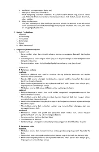 b. Membenahi keuangan negara (Baitul Mal)
c. Memajukan bidang ilmu bahasa Arab
Untuk mengurangi kesalahan bacaan teks Al-Qur’an di daerah-daerah yang jauh dari Jazirah
Arab, Ali bin Abi Tholib memprakarsai harokat dalam tulian Arab (fathah, kasroh, dhommah,
sukun, syaddah)
d. Bidang pembangunan
Salah satu pembangunan yang mendapat perhatian khusus dari kholifah Ali bin Abi Tholib
adalah peembangunaan kota Kuffah sehingga menjadi pusat ilmu tafsir, ilmu hadis, ilmu hadis
dan ilmu pengetahuan lainnya.
E. Metode Pembelajaran
1. Informasi
2. Brainstorming
3. Tanya jawab
4. Demonstrasi
5. Diskusi
6. Inkuiri (penemuan)
F. Langkah-langkah Pembelajaran
1. Kegiatan awal
 Guru memberi salam dan memulai pelajaran dengan mengucapkan basmalah dan berdoa
bersama
 Guru menjelaskan secara singkat materi yang akan diajarkan dengan standar kompetensi dan
kompetensi dasarnya
 Guru menjelaskan secara singkat langkah-langkah pembelajaran yang akan dicapai
2. Kegiatan inti
 Pertemuan pertama
eksplorasi
 Melibatkan peeserta didik mencari informasi tentang wafatnya Rasulullah dan sejarah
berdirinya Khulafaur Rasyidin
 Peserta didik secara kelompok mendiskusdikan sejarah wafatnya Rasulullah dan sejarah
berdirinya Khulafaur Rasyidin
 Memfasilitasi terjadinya interaksi antar peserta didik serta antara peserta didik dengan guru,
lingkungan dan sumber belajar lainnya
 Melibatkan peserta didik secara aktif dalam setiap kegiatan pembelajaran
elaborasi
 Memberi kesempatan peserta didik untuk berfikir, menganalisis menyelesaikan masalah dan
bertindak tanpa rasa takut.
 Memfasilitasi peserta didik untuk membuat laporan eksplorasi, baik lisan maupun tulisan
secara individual ataupun kelompok
 Peserta didik melaporkan hasil pencarian sejarah wafatnya Rasulullah dan sejarah berdirinya
Khulafaur Rasyidin
 Memfasilitasi peserta didik melakukan kegiatan yang menumbuhkan kebanggaan dan rasa
percaya diri peserta didik.
konfirmasi
 Memberikan umpan balik positif dan penguatan dalam bentuk lisan, tulisan maupun
pemberian hadiah terhadap keberhasilan peserta didik.
 Guru memberikan klarifikasi dari hasil dikusi
 Guru memberikan penilaian
 Pemberian tugas kelompok mendiskusikan prestasi yang pernah diraih Khulafaur Rasyidin
 Pertemuan kedua
eksplorasi
 Melibatkan peserta didik mencari informasi tentang prestasi yang dicapai oleh Abu Bakar As
Sidiq
 Peserta didik secara kelompok mendiskusdikan prestasi yang dicapai oleh Abu Bakar As Sidiq
 Memfasilitasi terjadinya interaksi antar peserta didik serta antara peserta didik dengan guru,
lingkungan dan sumber belajar lainnya
 