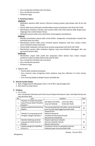  Guru memberikan klarifikasi dari hasil dikusi
 Guru memberikan penilaian
 Pemberian tugas
 Pertemuan kelima
eksplorasi
 Melibatkan peeserta didik mencari informasi tentang prestasi yang dicapai oleh Ali bin Abi
Tholib
 Peserta didik secara kelompok mendiskusdikan prestasi yang dicapai oleh Ali bin Abi Tholib
 Memfasilitasi terjadinya interaksi antar peserta didik serta antara peserta didik dengan guru,
lingkungan dan sumber belajar lainnya
 Melibatkan peserta didik secara aktif dalam setiap kegiatan pembelajaran
elaborasi
 Memberi kesempatan peserta didik untuk berfikir, menganalisis menyelesaikan masalah dan
bertindak tanpa rasa takut.
 Memfasilitasi peserta didik untuk membuat laporan eksplorasi, baik lisan maupun tulisan
secara individual ataupun kelompok
 Peserta didik melaporkan hasil pencarian prestasi yang dicapai oleh Ali bin Abi Tholib
 Memfasilitasi peserta didik melakukan kegiatan yang menumbuhkan kebanggaan dan rasa
percaya diri peserta didik.
konfirmasi
 Memberikan umpan balik positif dan penguatan dalam bentuk lisan, tulisan maupun
pemberian hadiah terhadap keberhasilan peserta didik.
 Guru memberikan klarifikasi dari hasil dikusi
 Guru memberikan penilaian
 Pemberian tugas
3. Kegiatan akhir
 Peserta didik membuat kesimpulan
 Guru meminta siswa mengulang materi pelajaran yang baru diberikan di rumah masing-
masing
 Guru menutup pelajaran dengan bacaan hamdalah dan
G. Alat dan Sumber Belajar
1. Buku Tonggak Sejarah Kebudayaan Islam 1, kls VII MTs, Tiga Serangkai Solo
2. Buku-buku lain yang relevan
H. Penilaian
1. Tes Tertulis
Guru memberikan beberapa soal tertulis sesuai dengan kemampuan siswa. Soal dapat berupa esai
atau penulisan opini
No. Soal Jawaban Skor
1
Sebutkan 4 sahabat Rasulullah
yang termasuk dalam Khulafaur
Rasyidin !
Abu Bakar Ash Shidiq Usman bin Affan
Umar bin Khottob Ali bin Abi Tholib
20
2
Jelaskan yang dimaksud perang
Riddah !
Perang yang dipimpin Abu Bakar untuk memerangi
kaum murtad sepeninggal Rasulullah SAW
20
3
Sebutkan 4 orang yang pernah
mengaku sebagai nabi palsu !
Aswad Al Ansi
Malik bin Nuwairah
Tulaikhah bin Khuwailid Al Asadi
Musailamah Al Kadzdzab
20
4
Sebutkan beberapa prestasi
yang pernah diraih Umar bin
Khattab
Ekspansi (perluasan wilayah)
Pencetus Kalender Hijriyah
Menata administrasi
20
5
Jelaskan pengertian Qodifikasi
Al Qur’an !
Pembukuan Al Qur’an yang belum pernah
dilakukan pada masa Rasulullah SAW
20
Mengetahui,
Batang, 7 Januari 2016
 